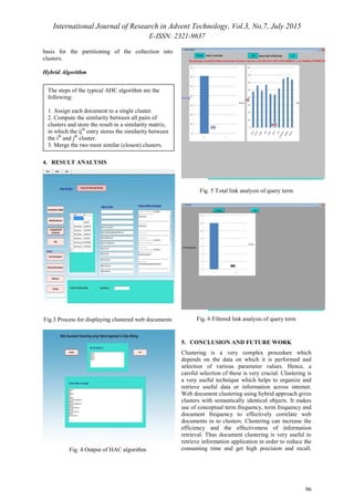 International Journal of Research in Advent Technology, Vol.3, No.7, July 2015
E-ISSN: 2321-9637
96
basis for the partitioning of the collection into
clusters.
Hybrid Algorithm
4. RESULT ANALYSIS
Fig.3 Process for displaying clustered web documents
Fig. 4 Output of HAC algorithm
Fig. 5 Total link analysis of query term
Fig. 6 Filtered link analysis of query term
5. CONCLUSION AND FUTURE WORK
Clustering is a very complex procedure which
depends on the data on which it is performed and
selection of various parameter values. Hence, a
careful selection of these is very crucial. Clustering is
a very useful technique which helps to organize and
retrieve useful data or information across internet.
Web document clustering using hybrid approach gives
clusters with semantically identical objects. It makes
use of conceptual term frequency, term frequency and
document frequency to effectively correlate web
documents in to clusters. Clustering can increase the
efficiency and the effectiveness of information
retrieval. Thus document clustering is very useful to
retrieve information application in order to reduce the
consuming time and get high precision and recall.
The steps of the typical AHC algorithm are the
following:
1. Assign each document to a single cluster.
2. Compute the similarity between all pairs of
clusters and store the result in a similarity matrix,
in which the ijth
entry stores the similarity between
the ith
and jth
cluster.
3. Merge the two most similar (closest) clusters.
4. Update the similarity matrix with the similarity
 