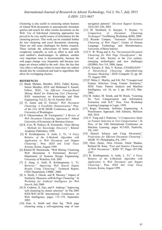 International Journal of Research in Advent Technology, Vol.3, No.7, July 2015
E-ISSN: 2321-9637
97
Clustering is also useful in extracting salient features
of related Web documents to automatically formulate
queries and search for other similar documents on the
Web. Use of link-based clustering approaches has
proved to be very useful source of information for the
clustering process. This work can be extended further
for text clustering and excel documents clustering.
There are still some challenges for further research.
These include the achievement of better quality-
complexity tradeoffs, as well as effort to deal with
each method’s disadvantages. In addition, another
very important issue is Incrementality, because the
web pages change very frequently and because new
pages are always added to the web. Also, the fact that
very often a web page relates to more than one subject
should also be considered and lead to algorithms that
allow for overlapping clusters.
REFERENCES
[1] Shady Shehata, Member, IEEE, Fakhri Karray,
Senior Member, IEEE and Mohamed S. Kamel,
Fellow, IEEE, “An Efficient Concept-Based
Mining Model for Enhancing Text Clustering”
IEEE transactions on Knowledge and Data
Engineering, Vol.22, No.10, October 2010.
[2] O. Zamir and O. Etzioni,” Web Document
Clustering: A Feasibility Demonstration,” Proc.
of the 21st ACM SIGIR Conference, pp 46-54,
University of Washington.
[3] N. Oikonomakou, M. Vazirgiannis,” A Review of
Web Document Clustering Approaches” Athens
University of Economics & Business Greece.
[4] K. Cios, W. Pedrycs, R. Swiniarski, “Data Mining
– Methods for Knowledge Discovery”, Kluwer
Academic Publishers, 1998.
[5] R. Krishnapuram, A. Joshi, L. Yi, “A Fuzzy
Relative of the k-Medoids Algorithm with
Application to Web Document and Snippet
Clustering”, Proc. IEEE Intl. Conf. Fuzzy
Systems, Korea, August 1999.
[6] Khaled M. Hammouda, “Web Mining: Clustering
Web Documents A Preliminary Review”,
Department of Systems Design Engineering,
University of Waterloo, Feb. 2001
[7] Z. Jiang, A. Joshi, R. Krishnapuram, L. Yi,
Retriever:” Improving Web Search Engine
Results Using Clustering,” Technical Report,
CSEE Department, UMBC, 2000.
[8] A. Strehl, J. Ghosh, and R. Mooney.” Impact of
Similarity Measures onWeb-Page Clustering.” In
Workshop for Artificial Intelligence for Web
Search, July 2000.
[9] D. Crabtree, X. Gao, and P. Andreae.” Improving
web clustering by cluster selection”. In The 2005
IEEE/WIC/ACM International Conference on
Web Intelligence, pages 172–178, September
2005.
[10] Kate A. Smith and Alan Ng. “Web page
clustering using a self-organizing map of user
navigation patterns”. Decision Support Systems,
35(2):245–256, 2003.
[11] M. Steinbach, G. Karypis, V. Kumar, “A
Comparison of Document Clustering
Techniques” TextMining Workshop, KDD, 2000.
[12] Ricardo Campos, “Automatic Hierarchical
Clustering of Web Pages”, Centre of Human
Language Technology and Bioinformatics,
University of Beira Interior.
[13] Y. W. Wong and A. Fu, “Incremental Document
Clustering for Web Page Classification”, Int.
Conf. on Info. Society in the 21st century:
emerging technologies and new challenges
(IS2000), Nov 5-8, 2000, Japan.
[14] G. Karypis, E. Han, V. Kumar, CHAMELEON:”
A Hierarchical Clustering AlgorithmUsing
Dynamic Modeling”, IEEE Computer 32, pp. 68-
75, August 1999.
[15] P. Mitra, C. Murthy, and S.K. Pal, “Unsupervised
Feature Selection Using Feature Similarity,”
IEEE Trans. Pattern Analysis and Machine
Intelligence, vol. 24, no. 3, pp. 301-312, Mar.
2002.
[16] M. Junker, M. Sintek, and M. Rinck, “Learning
for Text Categorization and Information
Extraction with ILP,” Proc. First Workshop
Learning Language in Logic, 1999.
[17] Roger Pressman, Software Engineering: A
Practitioners Approach, (6th Edition), McGraw
Hill, 2010
[18] Y. Yang and J. Pedersen, “A Comparative Study
on Feature Selection in Text Categorization”, In
Proc. of the 14th International Conference on
Machine Learning, pages 412-420, Nashville,
TN, 1997.
[19] Hinrich Schutze and Craig Silverstein,”
Projections for Efficient Document Clustering”,
SIGIR ’97, Philadelphia, PA, 1997.
[20] Oren Zamir, Oren Etzioni, Omid Madani,
Richard M. Karp, “Fast and Intuitive Clustering
of Web Documents”, KDD ’97, Pages 287-290,
1997.
[21] R. Krishnapuram, A. Joshi, L. Yi,” A Fuzzy
Relative of the k-Medoids Algorithm with
Application to Web Document and Snippet
Clustering”, Proc. IEEE Intl. Conf. Fuzzy
Systems, Korea, August 1999.
 