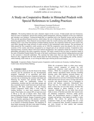 International Journal of Research in Advent Technology, Vol.7, No.1, January 2019
E-ISSN: 2321-9637
Available online at www.ijrat.org
15
A Study on Cooperative Banks in Himachal Pradesh with
Special References to Lending Practices
Mukesh Kumar (Assistant Professor)
E.mail : mukesh2_jawali@yahoo.co.in
Dronacharya PG College of Education, Rait Kangra (H.P.)
Abstract - The banking industry has such a dramatic impact on the economy. It helps people start new businesses,
fund new lines of equipment, and provide working capital management, allowing companies to hire new employees
and introduce new products. Commercial banks play an important role in the financial system and the economy.
They provide specialized financial services, which reduce the cost of obtaining information about both savings and
borrowing opportunities. These financial services help to make the overall economy more efficient. The cooperative
banking sector is one of the main partners of Indian banking structure, the cooperative banks have more reach to the
rural India, through their huge network of credit societies in the institutional credit structure. The government of
India passed the first cooperative credit societies act in 1904.The cooperative sector has played a key role in the
economy of the country and always recognized as an integral part of our national economy. Cooperatives have
ideological base, economic objects with social outlook and approach. The cooperative banks have to act as a friend,
philosopher and guide to the entire cooperative structure. The study is based on the two main co-operative banks in
the state of Himachal Pradesh (India).The study of the bank‟s performance along with the lending practices provided
to the customers is herewith undertaken. The customer has taken more than one type of loan from the banks.
Moreover they suggested that the bank should adopt the latest technology of the banking like ATMs, internet /
online banking, credit cards etc. so as to bring the bank at par with the private sector banks.
Keywords: Cooperative Banks, Financial system, Cooperative credit societies act, Economy, Lending Practices,
Credit Cards, Internet/Online Banking.
1. INTRODUCTION
The cooperatives which are the life blood of the Indian
economy and the mechanism for any developmental
programs. Especially in an agriculture and allied
activities dominated rural sector, cooperative banks play
a pivotal role in bolstering the common individual and
financing his business and personal needs. These
cooperative banks are traditionally centred on
communities, localities and the work place groups and
they essentially lend to small borrowers and small scale
businesses. HP State cooperative bank and Kangra
Central Cooperative banks offers a wide range of
lending facilities‟ to meet local customer‟s diverse
needs. These banks serve almost 80% of rural area need
in HP.As at the end of March 2018, These banks
provide lending services with their wide existence in the
state of Himachal Pradesh. Kangra Cooperative banks
has 216 branches operating in five districts of HP and
HP state cooperative banks has 190 branches operating
in six districts of Himachal Pradesh. The popularity of
these banks increasing with their wide range of lending
and quality services for their local customers.
While the co-operative banks in urban areas mainly
finance various categories of people for self-
employment, industries, small scale units and home
finance. While the co-operative banks in rural areas
mainly finance agricultural based activities including
farming, cattle, milk, hatchery, personal finance, etc.
along with some small scale industries and self-
employment driven activities In Himachal Pradesh these
banks provide most services such as savings and current
accounts, safe deposit lockers, loan or mortgages to
private and business customers, Educational loan,
House loan etc.. For middle class users, for whom a
bank is where they can save their money, facilities like
Internet banking or phone banking is not very
important. Although they are not better than private
banks in terms of facilities provided, their interest rates
are definitely competitive. However, unlike private
banks, the documentation process is lengthy if not
stringent and getting a loan approved quickly is rather
difficult. The criteria for getting a loan from
Cooperative banks are less stringent than for a loan
from a commercial bank. Nowdays Cooperative banks
are more focused on their quality and customer
satisfaction services.
 