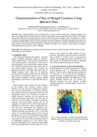 International Journal of Research in Advent Technology, Vol.7, No.1, January 2019
E-ISSN: 2321-9637
Available online at www.ijrat.org
36
Characterisation of Bay of Bengal Cyclones Using
IBTrACS Data
Mohammedali Nellayaputhenpeedika1
, V. Radhakrishnan2
Department of Marine Science, Bharathidasan University, Tiruchirappalli – 620024 INDIA1,2
Email: vrkgeologist@gmail.com2
Abstract- Bay of Bengal (BoB) cyclone tracking from a 30-year (1986 to 2016) data, including culling out of
data on variables like wind speed, pressure and time stamp from International Best Track Archive for Climate
Stewardship (IBTrACS) and processing the same for the production of graphs, charts and maps on a chosen
resolution are challenging. MATLAB code minimized strain and diligence in deciphering spatial correlation and
variability of BoB cyclones. High wind speed and low-pressure regimes in northeastern BoB caused cyclones in
large numbers during October and November. February recorded a few cyclones. Data analyses revealed a
decreasing trend of cyclones over Bay of Bengal.
Keywords- Bay of Bengal, Low-pressure systems, Cyclone tracking, Tropical Cyclone, Cyclone trend, Cyclone
climatology, Cyclone landfall.
1. INTRODUCTION
One of the natural hazards, the cyclones – variously
called at different geographic regions as typhoons,
storms, and hurricanes – are transitory wind structures
with enormous power of destruction to cause loss of
life and property. As cyclones follow tropical climate
zone matching equatorial swath of the earth, they are
also called tropical cyclones (TC). Cyclones are
spiralling air-masses with high wind speed. Bay of
Bengal occupies centre stage for its numerous
seasonal and off-seasonal cyclones that are promoted
by vagaries in temperature regimes over it. Across
BoB, cyclones originate, intensify, migrate, landfall
and dissipate. Their traverse is generally from east to
west.
World countries name cyclones for easy reference.
In this research work, cyclones Vardha, Nargis,
Phailine and Laila data were analysed and reported.
The central pressure deficit is an intensity measure
that combines maximum wind speed, storm size, and
background rotation rate. Character of cyclone is
mainly related to minimum sea level pressure and
maximum sustained wind speed. The outer core of
winds in TCs over the BoB is asymmetric in both pre-
monsoon and post-monsoon seasons and for all
categories of intensity of TCs. On the other hand, the
asymmetry in inner core winds is significantly less.
The low level environment like enhanced cross
equatorial flow, lower/ middle level relative humidity,
vertical wind shear and proximity of TC to the land
surface are the determining factors for the size and
asymmetry of TCs over the North Indian Ocean (NIO)
[4]. TC size should be coupled with Vmax (maximum
wind velocity in the storm) rather than being treated as
an independent predictor as in the current wind–
pressure relationship, also TC intensity change should
be at least coupled linearly with the radius of Vmax [1].
There are two seasons for BoB cyclones viz., pre-
monsoon (April-May) and post-monsoon (Oct-Dec).
More number of cyclones occur in post-monsoon
periods, even though track, place and intensity vary
with season [5]. Wind-pressure relation is changing
due to local variables and long term variables.
2. CYCLONE TRACK AND CLIMATOLOGY
Even though there is a steady improvement in tropical
cyclone tracking, still it is challenging to predict
unusual TC track, such as sharp turning or looping of
TC track (Fig. 1). It is noted that TC frequency in
October-November is higher than that in April-May,
which is primarily attributed to the difference of mean
relative humidity between the two periods [3].
IBTrACS provides the first publicly available
centralized repository of global tropical cyclone best-
track data [2].
Fig. 1. Track of cyclone over Bay of Bengal during the
periods 1986-2016, showing most of the cyclone having
land fall over Indian coastal area.
 