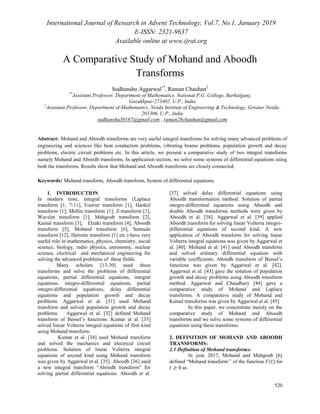 International Journal of Research in Advent Technology, Vol.7, No.1, January 2019
E-ISSN: 2321-9637
Available online at www.ijrat.org
520
A Comparative Study of Mohand and Aboodh
Transforms
Sudhanshu Aggarwal1*
, Raman Chauhan2
1*
Assistant Professor, Department of Mathematics, National P.G. College, Barhalganj,
Gorakhpur-273402, U.P., India
2
Assistant Professor, Department of Mathematics, Noida Institute of Engineering & Technology, Greater Noida-
201306, U.P., India
sudhanshu30187@gmail.com , raman28chauhan@gmail.com
Abstract: Mohand and Aboodh transforms are very useful integral transforms for solving many advanced problems of
engineering and sciences like heat conduction problems, vibrating beams problems, population growth and decay
problems, electric circuit problems etc. In this article, we present a comparative study of two integral transforms
namely Mohand and Aboodh transforms. In application section, we solve some systems of differential equations using
both the transforms. Results show that Mohand and Aboodh transforms are closely connected.
Keywords: Mohand transform, Aboodh transform, System of differential equations.
1. INTRODUCTION
In modern time, integral transforms (Laplace
transform [1, 7-11], Fourier transform [1], Hankel
transform [1], Mellin transform [1], Z-transform [1],
Wavelet transform [1], Mahgoub transform [2],
Kamal transform [3], Elzaki transform [4], Aboodh
transform [5], Mohand transform [6], Sumudu
transform [12], Hermite transform [1] etc.) have very
useful role in mathematics, physics, chemistry, social
science, biology, radio physics, astronomy, nuclear
science, electrical and mechanical engineering for
solving the advanced problems of these fields.
Many scholars [13-30] used these
transforms and solve the problems of differential
equations, partial differential equations, integral
equations, integro-differential equations, partial
integro-differential equations, delay differential
equations and population growth and decay
problems. Aggarwal et al. [31] used Mohand
transform and solved population growth and decay
problems. Aggarwal et al. [32] defined Mohand
transform of Bessel‟s functions. Kumar et al. [33]
solved linear Volterra integral equations of first kind
using Mohand transform.
Kumar et al. [34] used Mohand transform
and solved the mechanics and electrical circuit
problems. Solution of linear Volterra integral
equations of second kind using Mohand transform
was given by Aggarwal et al. [35]. Aboodh [36] used
a new integral transform “Aboodh transform” for
solving partial differential equations. Aboodh et al.
[37] solved delay differential equations using
Aboodh transformation method. Solution of partial
integro-differential equations using Aboodh and
double Aboodh transforms methods were given by
Aboodh et al. [38]. Aggarwal et al. [39] applied
Aboodh transform for solving linear Volterra integro-
differential equations of second kind. A new
application of Aboodh transform for solving linear
Volterra integral equations was given by Aggarwal et
al. [40]. Mohand et al. [41] used Aboodh transform
and solved ordinary differential equation with
variable coefficients. Aboodh transform of Bessel‟s
functions was given by Aggarwal et al. [42].
Aggarwal et al. [43] gave the solution of population
growth and decay problems using Aboodh transform
method. Aggarwal and Chaudhary [44] gave a
comparative study of Mohand and Laplace
transforms. A comparative study of Mohand and
Kamal transforms was given by Aggarwal et al. [45]
In this paper, we concentrate mainly on the
comparative study of Mohand and Aboodh
transforms and we solve some systems of differential
equations using these transforms.
2. DEFINITION OF MOHAND AND ABOODH
TRANSFORMS:
2.1 Definition of Mohand transforms:
In year 2017, Mohand and Mahgoub [6]
defined “Mohand transform‟‟ of the function ( ) for
as
 