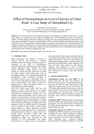 International Journal of Research in Advent Technology, Vol.7, No.1, February 2019
E-ISSN: 2321-9637
Available online at www.ijrat.org
245
Effect of Encroachment on Level of Service of Urban
Road: A Case Study of Ahmedabad City
Meet Suthar1
, Prof. H.K. Dave2
Transportation Engineering1, 2
, Government Engineering College, Modasa1,2
Email: meetsuthar9620@gmail.com1
, hiteshgecm@gmail.com2
Abstract- The present work aims at analyzing the impact of Encroachment on traffic characteristics of urban
roads. Study was conducted on urban road in Ahmedabad city. The encroachment factors were limited to
vendors, on-street parking, pedestrians walking on carriage ways and crossing pedestrians. Observations were
made using videography. To estimate combined effects of above mentioned factors, Encroachment Index is used
to determine level of Encroachment. Vehicular speeds and capacity were estimated for with encroachment and
without encroachment conditions. It was observed that vehicular speed decreases as encroachment level increase
at different traffic volumes. Study shows reduction in speed. Speed-Density curves developed for both conditions
and threshold values of Speed are suggested for LOS.
Keywords- Urban roads, Encroachment, Speed, Flow, Density, LOS.
1. INTRODUCTION
Rapid urbanization has resulted in increase in
vehicular growth. This increase in vehicular
population along with shortage of urban road space is
consumed in the form of Encroachment.
Encroachment like buses stopping at bus stops, parked
vehicles, pedestrian traffic, frequent side roads,
turning movements, trading activities, road side
markets, etc. which affect the smooth flow of traffic
are unique features found along urban roads in
developing countries. These encroachment along with
heterogeneous traffic conditions prevalent in
developing countries, have a detrimental effect on
level of service and capacity of urban roads as well as
pose a serious threat to the safety of road users.
Quantification of these encroachment factors is a
challenging task to traffic engineers.
Road side markets along urban roads are very
common in India. These markets act as pseudo
bottleneck points and confusion zones to the traffic.
Widening and strengthening of existing road is not
solution to improve prevailing Level of service and
capacity of that road due to several socio-economic
factors and prevailing Land use patterns. In present
study quantifying impact of Encroachment on speed,
Level of service and Capacity of Indian urban road.
Mid-block section on selected stretch of Ahmedabad
city was selected as study section. During market
timing presence of vendors, Pedestrians, on-street
parking, and crossing pedestrians are considered as
encroachment factors which are create resistance for
through traffic movement. Traffic data and
Encroachment data were collected from videos.
Speed-density Graphs were developed for both
conditions of with encroachment and without
Encroachment. To indicate level of encroachment,
used encroachment Index based on distance and area
of individual encroachment factor. From data analysis
suggest LOS criteria in the form of speed ranges and
Encroachment indices and also compare capacity with
HCM 2010 and INDO-HCM criteria. Outcome of the
study will help policy makers to take decisions
regarding strict imposition of laws to restrict
development of such road side market areas and create
more provisions for service roads and off-street
market places.
2. LITERATURE REVIEW
(Amudapuram mohan rao et.al, 2016)[1]
In the
present study they took three types different side
friction for a study such as on street parking, bus bay-
stop, and curb side bus stops. They found average
reduction in speed because of the side friction, 49-
57% stream speed reduction found because of the bus
stops and bays, where 45-67% speed reduced by on-
street parking, by using both type of PCU values
found that 10-53% capacity reduction in bus bays and
bus stops, where 28-63% in on-street parking area
location.
(Chinguma, 2007)[2]
Studied the effect of side friction
factors on urban traffic performance indicators speed
and capacity. The side friction factors considered in
this study include pedestrians, bicycles, stopped and
parked vehicles on road.
(Gandupalli srinivasa rao, 2012)[4]
PCU factors are
calculated for different categories of vehicles and it is
found that PCU for a vehicle is different on different
on different sections. Then developed equation for
stream equivalency factor (K) which is depends on
traffic composition and a regression equation.
Estimate capacity for different conditions. It conclude
 