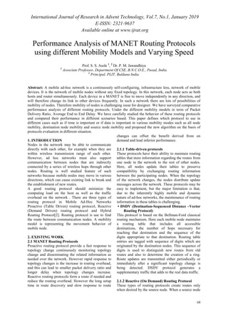 International Journal of Research in Advent Technology, Vol.7, No.1, January 2019
E-ISSN: 2321-9637
Available online at www.ijrat.org
68
Performance Analysis of MANET Routing Protocols
using different Mobility Models and Varying Speed
Prof. S. S. Asole 1
, 2
Dr. P. M. Jawandhiya
1
Associate Professor, Department Of CSE, B.N.C.O.E., Pusad, India.
2
Principal, PLIT, Buldana India.
Abstract: A mobile ad-hoc network is a continuously self-configuring, infrastructure less, network of mobile
devices. It is the network of mobile nodes without any fixed topology. In this network, each node acts as both
hosts and router simultaneously. Each device in a MANET is free to move independently in any direction, and
will therefore change its link to other devices frequently. In such a network there are lots of possibilities of
mobility of nodes. Therefore mobility of nodes is challenging issue for designer. We have surveyed comparative
performance analysis of different routing protocols. Under the different mobility models in term of Packet
Delivery Ratio, Average End to End Delay. We have carefully studied the behavior of these routing protocols
and compared their performance in different scenarios based. This paper defines which protocol to use in
different cases such as if time is important or if data is important in various mobility modes such as all node
mobility, destination node mobility and source node mobility and proposed the new algorithm on the basis of
protocols evaluation in different situation.
1. INTRODUCTION
Nodes in the network may be able to communicate
directly with each other, for example when they are
within wireless transmission range of each other.
However, ad hoc networks must also support
communication between nodes that are indirectly
connected by a series of wireless hops through other
nodes. Routing is well studied feature of such
networks because mobile nodes may move in various
directions, which can cause existing link to break and
the establishment of new routes.
A good routing protocol should minimize the
computing load on the host as well as the traffic
overhead on the network . There are three types of
routing protocol in Mobile Ad-Hoc Networks
Proactive (Table Driven) routing protocol, Reactive
(Demand Driven) routing protocol and Hybrid
Routing Protocol[2]. Routing protocol is use to find
the route between communication nodes. A mobility
model is representing the movement behavior of
mobile node.
2. EXISTING WORK
2.1 MANET Routing Protocols
Proactive routing protocol provide a fast response to
topology change continuously monitoring topology
change and disseminating the related information as
needed over the network. However rapid response to
topology changes is the increase in routing overhead,
and this can lead to smaller packet delivery ratio and
longer delay when topology changes increase.
Reactive routing protocols form a route if needed and
reduce the routing overhead. However the long setup
time in route discovery and slow response to route
changes can offset the benefit derived from on
demand and lead inferior performance.
2.1.1 Table-driven protocols
These protocols have their ability to maintain routing
tables that store information regarding the routes from
one node in the network to the rest of other nodes.
Here, all nodes update their tables to preserve
compatibility by exchanging routing information
between the participating nodes. When the topology
of the network changes, the nodes distribute update
messages across the network. These protocols may be
easy to implement, but the major limitation is that,
due to the inherently highly mobile and dynamic
nature of ad-hoc networks, the maintenance of routing
information in these tables is challenging.
• DSDV (Destination-Sequenced Distance –Vector
Routing Protocol)
This protocol is based on the Bellman-Ford classical
routing mechanism. Here each mobile node maintains
a routing table that includes all accessible
destinations, the number of hops necessary for
reaching that destination and the sequence of the
digits appropriate to that destination. Routing table
entries are tagged with sequence of digits which are
originated by the destination nodes. This sequence of
digits is used to distinguish new routes from old
routes and also to determine the creation of a ring.
Route updates are transmitted either periodically or
immediately after a significant topology change is
being detected. DSDV protocol generates a
supplementary traffic that adds to the real data traffic.
2.1.2 Reactive (On Demand) Routing Protocol
These types of routing protocols create routes only
when desired by the source node. When a source node
 