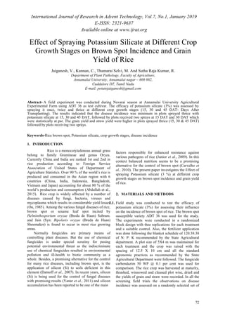 International Journal of Research in Advent Technology, Vol.7, No.1, January 2019
E-ISSN: 2321-9637
Available online at www.ijrat.org
72
Effect of Spraying Potassium Silicate at Different Crop
Growth Stages on Brown Spot Incidence and Grain
Yield of Rice
Jaiganesh, V., Kannan, C., Thamarai Selvi, M. And Sutha Raja Kumar, R.
Department of Plant Pathology, Faculty of Agriculture,
Annamalai University, Annamalai nagar – 608 002,
Cuddalore DT, Tamil Nadu
E-mail: potatojaiganesh@gmail.com
Abstract- A field experiment was conducted during Navarai season at Annamalai University Agricultural
Experimental Farm using ADT 36 as test cultivar. The efficacy of potassium silicate (3%) was assessed by
spraying it once, twice and thrice at different crop growth stages (15, 30 and 45 DAT- Days After
Transplanting). The results indicated that the disease incidence was minimum in plots sprayed thrice with
potassium silicate at 15, 30 and 45 DAT, followed by plots received two sprays at 15 DAT and 30 DAT which
were statistically at par. The grain yield and straw yield were higher in plots sprayed thrice (15, 30 & 45 DAT)
followed by plots receiving two sprays.
Keywords-Rice brown spot, Potassium silicate, crop growth stages, disease incidence
1. INTRODUCTION
Rice is a monocotyledonous annual grass
belong to family Gramineae and genus Oryza.
Currently China and India are ranked 1st and 2nd in
rice production according to Foreign Service
Association of United States of Department of
Agriculture Statistics. Over 90 % of the world’s rice is
produced and consumed in the Asian region with 6
countries (China, India, Indonesia, Bangladesh,
Vietnam and Japan) accounting for about 80 % of the
world’s production and consumption (Abdullah et al.,
2015). Rice crop is widely affected by a number of
diseases caused by fungi, bacteria, viruses and
mycoplasma which results in considerable yield losses
(Ou, 1985). Among the various fungal diseases of rice,
brown spot or sesame leaf spot incited by
Helminthosporium oryzae (Breda de Haan) Subram.
and Jain (Syn: Bipolaris oryzae (Breda de Haan)
Shoemaker) is found to occur in most rice growing
areas.
Normally fungicides are primary means of
controlling plant diseases. But the use of chemical
fungicides is under special scrutiny for posing
potential environmental threat as the indiscriminate
use of chemical fungicides resulted in environmental
pollution and ill-health to biotic community as a
whole. Besides, a promising alternative for the control
for many rice diseases, including brown spot, is the
application of silicon (Si) to soils deficient in this
element (Datnoff et al., 2007). In recent years, silicon
(Si) is being used for the control of fungal diseases
with promising results (Yanar et al., 2011) and silicon
accumulation has been reported to be one of the main
factors responsible for enhanced resistance against
various pathogens of rice (Junior et al., 2009). In this
context balanced nutrition seems to be a promising
alternative for the control of brown spot (Carvalho et
al., 2010). The present paper investigates the Effect of
spraying Potassium silicate (3 %) at different crop
growth stages on brown spot incidence and grain yield
of rice.
2. MATERIALS AND METHODS
2.1. Field study was conducted to test the efficacy of
potassium silicate (3%) for assessing their influence
on the incidence of brown spot of rice. The brown spot
susceptible variety ADT 36 was used for the study.
The experiments were conducted in a randomized
block design with thee replications for each treatment
and a suitable control. Also, the fertilizer application
was done following the blanket schedule of 120:38:38
of N: P: K recommended by the State Agricultural
department. A plot size of 5X4 m was maintained for
each treatment and the crop was raised with the
spacing of 12.5 X 10 cm and all the standard
agronomic practices as recommended by the State
Agricultural Department were followed. The fungicide
carbendazim 50 WP @ 0.1 per cent was used for
comparison. The rice crop was harvested at maturity,
thrashed, winnowed and cleaned plot wise, dried and
the yields of grain and straw were recorded. In all the
screening field trials the observations on disease
incidence was assessed on a randomly selected set of
 