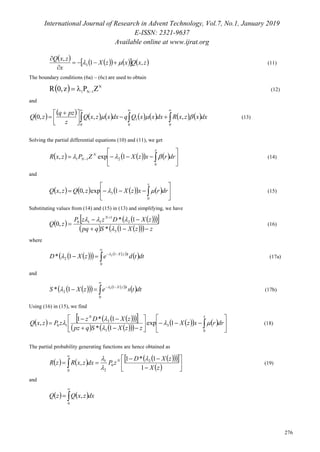 International Journal of Research in Advent Technology, Vol.7, No.1, January 2019
E-ISSN: 2321-9637
Available online at www.ijrat.org
276
         zxQxzX
x
zxQ
,1
,
3  


(11)
The boundary conditions (6a) – (6c) are used to obtain
  N
1N1
ZPz,0R 
 (12)
and
                
 



 

0 00
1 ,,,0 dxxzxRdxxxQqdxxzxQ
z
pzq
zQ  (13)
Solving the partial differential equations (10) and (11), we get
       





 
x
N
N drrxzXZPzxR
0
211 1exp,  (14)
and
         





 
x
drrxzXzQzxQ
0
3 1exp,0,  (15)
Substituting values from (14) and (15) in (13) and simplifying, we have
 
    
      zzXSqpq
zXDzzP
zQ
N




1*
1*
,0
3
2
1
110


(16)
where
      
 dttdezXD tzX




0
1
2
2
1* 
 (17a)
and
      
 dttsezXS tzX




0
1
2
3
1* 
 (17b)
Using (16) in (15), we find
      
     
     













 
xN
drrxzX
zzXSqpz
zXDz
zPzxQ
0
3
3
2
10 1exp
1*
1*1
, 


 (18)
The partial probability generating functions are hence obtained as
        
 










0
2
0
2
1
1
1*1
,
zX
zXD
zPdxzxRzR N 


(19)
and
   


0
, dxzxQzQ
 