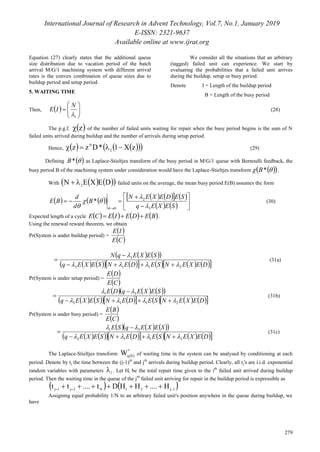 International Journal of Research in Advent Technology, Vol.7, No.1, January 2019
E-ISSN: 2321-9637
Available online at www.ijrat.org
279
Equation (27) clearly states that the additional queue
size distribution due to vacation period of the batch
arrival M/G/1 machining system with different arrival
rates is the convex combination of queue sizes due to
buildup period and setup period.
5. WAITING TIME
We consider all the situations that an arbitrary
(tagged) failed unit can experience. We start by
evaluating the probabilities that a failed unit arrives
during the buildup, setup or busy period.
Denote I = Length of the buildup period
B = Length of the busy period
Then,   






1
N
IE (28)
The p.g.f.  z of the number of failed units waiting for repair when the busy period begins is the sum of N
failed units arrived during buildup and the number of arrivals during setup period.
Hence,      zX1*Dzz 2
N
 (29)
Defining  *B as Laplace-Stieltjes transform of the busy period in M/G/1 queue with Bernoulli feedback, the
busy period B of the machining system under consideration would have the Laplace-Stieltjes transform    *B .
With     DEXEN 2 failed units on the average, the mean busy period E(B) assumes the form
           
    








 SEXEq
SEDEXEN
B
d
d
BE
3
2
0
*



 
(30)
Expected length of a cycle        BEDEIECE  .
Using the renewal reward theorem, we obtain
Pr(System is under buildup period) =
 
 CE
IE
    
              DEXENSEDENSEXEq
SEXEqN
2113
3




 (31a)
Pr(System is under setup period) =
 
 CE
DE
      
              DEXENSEDENSEXEq
SEXEqDE
2113
31




 (31b)
Pr(System is under busy period) =
 
 CE
BE
      
              DEXENSEDENSEXEq
SEXEqSE
2113
21




 (31c)
The Laplace-Stieltjes transform  
*
q
W  of waiting time in the system can be analysed by conditioning at each
period. Denote by tj the time between the (j-1)th
and jth
arrivals during buildup period. Clearly, all tj's are i.i.d. exponential
random variables with parameters 1 . Let Hi be the total repair time given to the ith
failed unit arrived during buildup
period. Then the waiting time in the queue of the jth
failed unit arriving for repair in the buildup period is expressible as
   1j21N2j1j H....HHDt....tt  
Assigning equal probability 1/N to an arbitrary failed unit's position anywhere in the queue during buildup, we
have
 