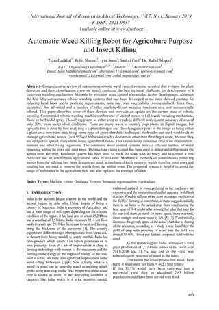 International Journal of Research in Advent Technology, Vol.7, No.1, January 2019
E-ISSN: 2321-9637
Available online at www.ijrat.org
463
Automatic Weed Killing Robot for Agriculture Purpose
and Insect Killing
Tejas Badkhal1
, Rohit Sharma2
, Igve Sonu3
, Sanket Patil4,
Dr. Rahul Mapari5
E&TC Engineering Department1,2,3,4,5
Student 1,2,3,4,
Assitant Professor5
Email: tejas.badkhal@gmail.com1
, sharmaroc11@gmail.com2
, igvesoni@gmail.com3
ssanketpatil721@gmail.com4
,rahul.mapari@pccoer.in5
Abstract- Comprehensive review of autonomous robotic weed control systems, reported that systems for plant
detection and their classification (crop vs. weed) conferred the best technical challenge for development of a
victorious weeding mechanism. Methods for precision weed control also needed further development. Although
the few fully autonomous robotic weeding systems that had been developed at the time showed promise for
reducing hand labor and/or pesticide requirements, none had been successfully commercialized. Since then,
technology has advanced and a number of other machine-driven weeding machines area unit commercially
offered. This paper describes some of these devices and provides an update on the current state of robotic
weeding. Commercial robotic weeding machines utilize one of several means to kill weeds including mechanical,
flame or herbicidal spray. Classifying plants as either crop or weeds is difficult with system accuracy of around
only 70%, even under ideal conditions. There are many ways to identify crop plants in digital images, but
typically this is done by first analyzing a captured imaged and classifying each pixel in the image as being either
a plant or a non-plant part using some type of green threshold technique. Herbicides are used worldwide to
manage agricultural weeds. Over 95% of herbicides reach a destination other than their target crops, because they
are sprayed or spread everywhere in the agricultural fields. This causes many unwanted effects on environment,
humans and other living organisms. The automatic weed control systems provide efficient method of weed
removing within the rows and inter rows. The machine vision system has been used to detect and differentiate the
weeds from the crop. Guidance system has been used to track the rows with accuracy and to control a row
cultivator and an autonomous agricultural robot in real-time. Mechanical methods of automatically removing
weeds from the sideline two basic designs are used: a mechanical knife removes weeds from the inter rows and
rotating hoe are used to remove the weeds from the within rows. The proposed system is helpful to avoid the
usage of herbicides in the agriculture field and also replaces the shortage of labor.
Index Terms- Machine vision; Guidance System; Semantic segmentation; Agriculture.
1. INTRODUCTION
India is the seventh largest country in the world and the
second biggest in Asia after China. Inspite of being a
country of huge size, India is a country of Agriculture and
has a wide range of soil types depending on the climatic
condition of the region, it has land area of about 15,200kms
and a coastline of 7,516kms. India measures 3214 km from
north to south and 2933 km from east to west and farming
being the backbone of the economy [1]. The country
experiences different ranges of temperature from Arctic cold
to dessert from heavy rainfall to scanty rainfall. India has
farm produce which satisfy 17.6 billion population of its
own primarily. Even if a lot of improvement is done in
farming technology with respect to the machinery and the
farming methodology or the improved variety of the seed
used in actual, still there is no significant improvement in the
weed killing techniques [2]-[4]. Now actually what is a
weed? A weed can be generally stated as anything which
grows along with crop on the field irrespective of the actual
crop is known as weed. In the developing countries or
countries like India which is a price sensitive market,
traditional method is more preferred as the machinery are
expensive and the availability of skilled operator is difficult
at times. Weed is still one of the most prominent problem on
the field if farming is concerned, a study suggests initially
there is no harm to the actual crop from weed during the
time span of 3-4 weeks after sowing but after that race for
the survival starts as need for more space, more nutrients,
more sunlight and more water is felt. [5]-[7] Weed initially
decreases the growth speed of the actual plant due to sharing
of the resources, according to a study it was found that the
yield of crop with presence of weed into the field was
around 30-80% lower per hectare compared field with no
weed.
As the report suggest India witnessed a total
grain production of 277.49mn tonnes in the fiscal year
2017-2018 and 31.5% was lost or the yield was
reduced due to presence of weed in the farm.
That means the actual production would have
been if weed were not there = 402.15mn tonnes
If this 31.5% would have been converted into a
successful yield then an additional 2.63 billion
population could have been served with food.
 