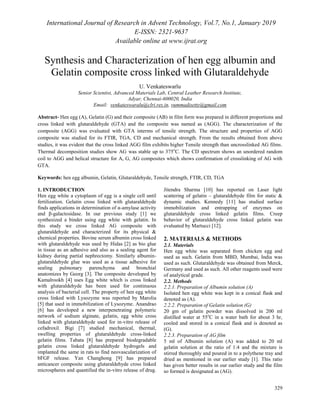 International Journal of Research in Advent Technology, Vol.7, No.1, January 2019
E-ISSN: 2321-9637
Available online at www.ijrat.org
329
Synthesis and Characterization of hen egg albumin and
Gelatin composite cross linked with Glutaraldehyde
U. Venkateswarlu
Senior Scientist, Advanced Materials Lab, Central Leather Research Institute,
Adyar, Chennai-600020, India
Email: venkateswaralu@clri.res.in, vummadisetty@gmail.com
Abstract- Hen egg (A), Gelatin (G) and their composite (AB) in film form was prepared in different proportions and
cross linked with glutaraldehyde (GTA) and the composite was named as (AGG). The characterization of the
composite (AGG) was evaluated with GTA interms of tensile strength. The structure and properties of AGG
composite was studied for its FTIR, TGA, CD and mechanical strength. From the results obtained from above
studies, it was evident that the cross linked AGG film exhibits higher Tensile strength than uncrosslinked AG films.
Thermal decomposition studies show AG was stable up to 375o
C. The CD spectrum shows an unordered random
coil to AGG and helical structure for A, G, AG composites which shows confirmation of crosslinking of AG with
GTA.
Keywords: hen egg albumin, Gelatin, Glutaraldehyde, Tensile strength, FTIR, CD, TGA
1. INTRODUCTION
Hen egg white a cytoplasm of egg is a single cell until
fertilization. Gelatin cross linked with glutaraldehyde
finds applications in determination of α-amylase activity
and β-galactosidase. In our previous study [1] we
synthesized a binder using egg white with gelatin. In
this study we cross linked AG composite with
glutaraldehyde and characterized for its physical &
chemical properties. Bovine serum albumin cross linked
with glutaraldehyde was used by Hidas [2] as bio glue
in tissue as an adhesive and also as a sealing agent for
kidney during partial nephrectomy. Similarly albumin-
glutaraldehyde glue was used as a tissue adhesive for
sealing pulmonary parenchyma and bronchial
anatomizes by Georg [3]. The composite developed by
Kamalrookh [4] uses Egg white which is cross linked
with glutaraldehyde has been used for continuous
analysis of bacterial cell. The property of hen egg white
cross linked with Lysozyme was reported by Marolia
[5] that used in immobilization of Lysozyme. Anandrao
[6] has developed a new interpenetrating polymeric
network of sodium alginate, gelatin, egg white cross
linked with glutaraldehyde used for in-vitro release of
cefadroxil. Bigi [7] studied mechanical, thermal,
swelling properties of glutaraldehyde cross-linked
gelatin films. Tabata [8] has prepared biodegradable
gelatin cross linked glutaraldehyde hydrogels and
implanted the same in rats to find neovascularization of
bFGF release. Yan Changhong [9] has prepared
anticancer composite using glutaraldehyde cross linked
microspheres and quantified the in-vitro release of drug.
Jitendra Sharma [10] has reported on Laser light
scattering of gelatin – glutaraldehyde film for static &
dynamic studies. Kennedy [11] has studied surface
immobilization and entrapping of enzymes on
glutaraldehyde cross linked gelatin films. Creep
behavior of glutaraldehyde cross linked gelatin was
evaluated by Martucci [12].
2. MATERIALS & METHODS
2.1. Materials
Hen egg white was separated from chicken egg and
used as such. Gelatin from MBD, Mumbai, India was
used as such. Glutaraldehyde was obtained from Merck,
Germany and used as such. All other reagents used were
of analytical grade.
2.2. Methods
2.2.1. Preparation of Albumin solution (A)
Isolated hen egg white was kept in a conical flask and
denoted as (A).
2.2.2. Preparation of Gelatin solution (G)
20 gm of gelatin powder was dissolved in 200 ml
distilled water at 55o
C in a water bath for about 3 hr,
cooled and stored in a conical flask and is denoted as
(G).
2.2.3. Preparation of AG film
5 ml of Albumin solution (A) was added to 20 ml
gelatin solution at the ratio of 1:4 and the mixture is
stirred thoroughly and poured in to a polythene tray and
dried as mentioned in our earlier study [1]. This ratio
has given better results in our earlier study and the film
so formed is designated as (AG).
 