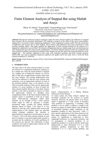 International Journal of Research in Advent Technology, Vol.7, No.1, January 2019
E-ISSN: 2321-9637
Available online at www.ijrat.org
364
Finite Element Analysis of Stepped Bar using Matlab
and Ansys
Dhiraj. W. Ghatole1
, Pragati Rathi2
, Santosh Bhagyawant3
, Patil Ganesh4
Department of Mechanical Engineering 1,2,3,4
,
Sanmati College of Engineering College, Washim
dhiraj.ghatole@gmail.com 1
,pragatirathi26@gmail.com2
,santoshbhagyawant1996@gmail.com3
pganesh2016@gmail.com 4
Abstract-Through the numerical analysis technique called the finite element method, the deflection of stepped
bars or beams can be accurately determined. This method is sensitive to the effect of the stress concentration.
stepped bar is involved in many engineering application. These stepped bar systems suffer from the occurrence
of deflection and stresses due to axial loading. These stresses and deflections have been examined to avoid
possible resulting failure. This paper explains the application of finite element method for the analysis of a
stepped bar subjected to an axial load. The element configurations that are studied range from one dimensional to
three dimensional type and various mesh configurations. The Finite Element analysis results are compared with
exact analytical solution and numerical solution of the stepped bar and this shows the elemental behavior of the
stepped bar. . The methods employed in this study were analytical equations and finite element analysis.
MATLAB® was used to transform analytical equations into graphs and at the same time to verify the finite
element simulation of ANSYS®
Index Terms- Finite Element Analysis (FEA), Finite Element Method(FEM), Numerical Method (NM),Stepped
Bar, ANSYS
1. INTRODUCTION
The basic idea in the finite element method is to find
the solution of a complicated problem by replacing it
by a simpler one. Since the actual problem is replaced
by a simpler one in finding the solution, we will be
able to find only an approximate solution rather than
the exact solution. The existing mathematical tools
will not be sufficient to find the exact solution (and
sometimes, even an approximate solution) of most of
the practical problems. Thus, in the absence of any
other convenient method to find even the approximate
solution of a given problem, we have to prefer the
finite element method. Moreover, in the finite element
method, it will often be possible to improve or refine
the approximate solution by spending more
computational effort. In the finite element method, the
solution region is considered as built up of many
small, interconnected subregions called finite
elements. As an example of how a finite element
model might be used to represent a complex
geometrical shape, consider the milling machine
structure shown in Figure 1.1(a). Since it is very
difficult to find the exact response (like stresses and
displacements) of the machine under any specified
cutting (loading) condition, this structure is
approximated as composed of several pieces as shown
in Figure 1.1(b) in the finite element method. In each
piece or element, a convenient approximate solution is
assumed and the conditions of overall equilibrium of
the structure are derived. The satisfaction of these
conditions will yield an approximate solution for the
displacements and stresses
Figure 1:Representation of a Milling Machine
Structure by Finite Element
As stated earlier, the finite element method was
developed originally for the analysis of aircraft
structures. However, the general nature of its theory
makes it applicable to a wide variety of boundary
value problems in engineering. A boundary value
problem is one in which a solution is sought in the
domain (or region) of a body subject to the satisfaction
of prescribed boundary (edge) conditions on the
dependent variables or their derivatives. Table 1.1
gives specific applications of the finite element in the
three major categories of boundary value problems,
namely (1) equilibrium or steady-state or time-
independent problems, (2) eigenvalue problems, and
(3) propagation or transient problems. In an
equilibrium problem, we need to find the steady-state
displacement or stress distribution if it is a solid
mechanics problem, temperature or heat flux
distribution if it is a heat transfer problem, and
 