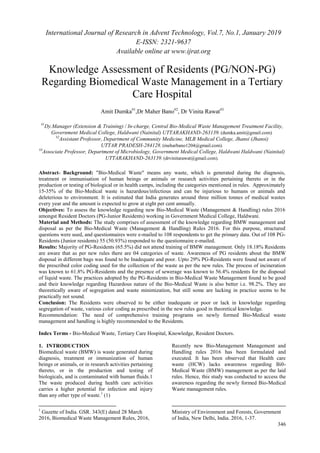 International Journal of Research in Advent Technology, Vol.7, No.1, January 2019
E-ISSN: 2321-9637
Available online at www.ijrat.org
346
Knowledge Assessment of Residents (PG/NON-PG)
Regarding Biomedical Waste Management in a Tertiary
Care Hospital
Amit Dumka#1
,Dr Maher Bano#2
, Dr Vinita Rawat#3
#1
Dy.Manager (Extension & Training) / In-charge, Central Bio-Medical Waste Management Treatment Facility,
Government Medical College, Haldwani (Nainital) UTTARAKHAND-263139. (dumka.amit@gmail.com).
#2
Assistant Professor, Department of Community Medicine, MLB Medical College, Jhansi (Jhansi)
UTTAR PRADESH-284128. (meharbano1204@gmail.com).
#3
Associate Professor, Department of Microbiology, Government Medical College, Haldwani Haldwani (Nainital)
UTTARAKHAND-263139. (drvinitarawat@gmail.com).
Abstract- Background: "Bio-Medical Waste" means any waste, which is generated during the diagnosis,
treatment or immunisation of human beings or animals or research activities pertaining thereto or in the
production or testing of biological or in health camps, including the categories mentioned in rules. Approximately
15-35% of the Bio-Medical waste is hazardous/infectious and can be injurious to humans or animals and
deleterious to environment. It is estimated that India generates around three million tonnes of medical wastes
every year and the amount is expected to grow at eight per cent annually.
Objectives: To assess the knowledge regarding new Bio-Medical Waste (Management & Handling) rules 2016
amongst Resident Doctors (PG-Junior Residents) working in Government Medical College, Haldwani.
Material and Methods: The study comprises of assessment of the knowledge regarding BMW management and
disposal as per the Bio-Medical Waste (Management & Handling) Rules 2016. For this purpose, structured
questions were used, and questionnaires were e-mailed to 108 respondents to get the primary data. Out of 108 PG-
Residents (Junior residents) 55 (50.93%) responded to the questionnaire e-mailed.
Results: Majority of PG-Residents (65.5%) did not attend training of BMW management. Only 18.18% Residents
are aware that as per new rules there are 04 categories of waste. Awareness of PG residents about the BMW
disposal in different bags was found to be Inadequate and poor. Upto 29% PG-Residents were found not aware of
the prescribed color coding used for the collection of the waste as per the new rules. The process of incineration
was known to 61.8% PG-Residents and the presence of sewerage was known to 56.4% residents for the disposal
of liquid waste. The practices adopted by the PG-Residents in Bio-Medical Waste Management found to be good
and their knowledge regarding Hazardous nature of the Bio-Medical Waste is also better i.e. 98.2%. They are
theoretically aware of segregation and waste minimization, but still some are lacking in practice seems to be
practically not sound.
Conclusion: The Residents were observed to be either inadequate or poor or lack in knowledge regarding
segregation of waste, various color coding as prescribed in the new rules good in theoretical knowledge.
Recommendation: The need of comprehensive training programs on newly formed Bio-Medical waste
management and handling is highly recommended to the Residents.
Index Terms - Bio-Medical Waste, Tertiary Care Hospital, Knowledge, Resident Doctors.
1. INTRODUCTION
Biomedical waste (BMW) is waste generated during
diagnosis, treatment or immunization of human
beings or animals, or in research activities pertaining
thereto, or in the production and testing of
biologicals, and is contaminated with human fluids.1
The waste produced during health care activities
carries a higher potential for infection and injury
than any other type of waste.1
(1)
1
Gazette of India. GSR. 343(E) dated 28 March
2016, Biomedical Waste Management Rules, 2016,
Recently new Bio-Management Management and
Handling rules 2016 has been formulated and
executed. It has been observed that Health care
waste (HCW) lacks awareness regarding Bi0-
Medical Waste (BMW) management as per the laid
rules. Hence, this study was conducted to access the
awareness regarding the newly formed Bio-Medical
Waste management rules.
Ministry of Environment and Forests, Government
of India, New Delhi, India. 2016, 1-37.
 
