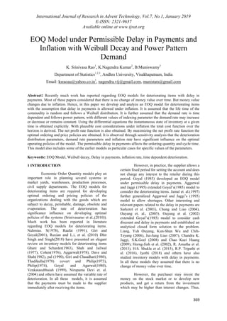 International Journal of Research in Advent Technology, Vol.7, No.1, January 2019
E-ISSN: 2321-9637
Available online at www.ijrat.org
369
EOQ Model under Permissible Delay in Payments and
Inflation with Weibull Decay and Power Pattern
Demand
K. Srinivasa Rao1
, K.Nagendra Kumar2
, B.Muniswamy3
Department of Statistics1,2,3
, Andhra University, Visakhapatnam, India
Email: ksraoau@yahoo.co.in1
, nagendra.vij@gmail.com, munistats@gmail.com
Abstract: Recently much work has reported regarding EOQ models for deteriorating items with delay in
payments. Most of these papers considered that there is no change of money value over time. But money value
changes due to inflation. Hence, in this paper we develop and analyze an EOQ model for deteriorating items
with the assumption that delay in payments is allowed under inflation. It is assumed that the life time of the
commodity is random and follows a Weibull distribution. It is further assumed that the demand rate is time
dependent and follows power pattern, with different values of indexing parameter the demand rate may increase
or decrease or remains constant. Using the differential equations the instantaneous state of inventory at a given
time is obtained explicitly. With plausible cost considerations under inflation the total cost function over the
horizon is derived. The net profit rate function is also obtained. By maximizing the net profit rate function the
optimal ordering and price policies are obtained. It is observed through sensitivity analysis that the deterioration
distribution parameters, demand rate parameters and inflation rate have significant influence on the optimal
operating policies of the model. The permissible delay in payments affects the ordering quantity and cycle time.
This model also includes some of the earlier models as particular cases for specific values of the parameters.
Keywords: EOQ Model, Weibull decay, Delay in payments, inflation rate, time dependent deterioration.
1 INTRODUCTION
Economic Order Quantity models play an
important role in planning several systems at
market yards, warehouses, production processes,
civil supply departments. The EOQ models for
deteriorating items are required for developing
optimal ordering and pricing policies of the
organizations dealing with the goods which are
subject to decay, perishable, damage, obsolete and
evaporation. The rate of deterioration has
significance influence on developing optimal
policies of the systems (Srinivasarao et al.,(2010)).
Much work has been reported in literature
regarding EOQ models for deteriorating items.
Nahmias. S(1978), Raafat (1991), Giri and
Goyal(2001), Ruxian and L.i, et al. (2010) Dhir
Singh and Singh(2018) have presented an elegant
review on inventory models for deteriorating items
Ghare and Scharder(1963), Shah and Jailwal
(1977), Cohen(1976), Aggarwal(1978), Dave and
Shah(1982), pal (1990), Giri and Chaudhari(1980),
Thadikulla(1978) covert and Philip(1973),
Philip(1974), Goyal and Agarwal(1980),
Venkatasubbaiah (1999), Nirupama Devi et. al.
(2004) and others have assumed the variable rate of
deterioration. In all these models, it is assumed
that the payments must be made to the supplier
immediately after receiving the items.
However, in practice, the supplier allows a
certain fixed period for setting the account and does
not charge any interest to the retailer during this
period. Goyal (1985) developed an EOQ model
under permissible delay in payments. Aggarwal
and Jaggi (1995) extended Goyal‟s(1985) model to
consider the deteriorating items. Jamal et. al.(1997)
further generalized Aggarwal and Jaggi‟s (1995)
model to allow shortages. Other interesting and
relevant papers related to the delay in payments are
Sarkeret et al. (2001), Chung and Liao (2004),
Ouyang et. al., (2005). Ouyang et al. (2002)
extended Goyal‟s(1985) model to consider cash
discount and delay in payments and established an
analytical closed form solution to the problem.
Liang, Yuh Ouyang, Kun-Shan Wu and Chih-
Teyang (2006), Jui-Jung Liao (2007), Chandra K.
Jaggi, S.K.Goel (2008) and Chao Kuei Huang
(2009), Horng-Jinh et al. (2002), R. Amutha et al.
(2013), H.S. Shukla et al. (2015), R.P. Tripathi et
al. (2016), Jyothi (2018) and others have also
studied inventory models with delay in payments.
In all these models they assumed that there is no
change of money value over time.
However, the purchaser may invest the
money on the stock market or to develop new
products, and get a return from the investment
which may be higher than interest changes. Thus,
 