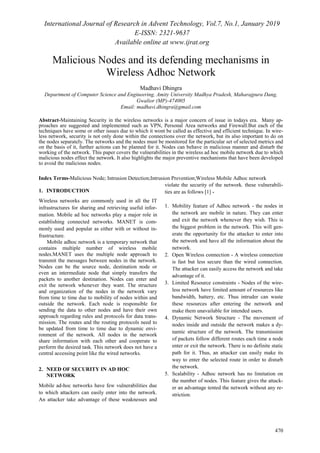 International Journal of Research in Advent Technology, Vol.7, No.1, January 2019
E-ISSN: 2321-9637
Available online at www.ijrat.org
470
Malicious Nodes and its defending mechanisms in
Wireless Adhoc Network
Madhavi Dhingra
Department of Computer Science and Engineering, Amity University Madhya Pradesh, Maharajpura Dang,
Gwalior (MP)-474005
Email: madhavi.dhingra@gmail.com
Abstract-Maintaining Security in the wireless networks is a major concern of issue in todays era. Many ap-
proaches are suggested and implemented such as VPN, Personal Area networks and Firewall.But each of the
techniques have some or other issues due to which it wont be called as effective and efficient technique. In wire-
less network, security is not only done within the connections over the network, but its also important to do on
the nodes separately. The networks and the nodes must be monitored for the particular set of selected metrics and
on the basis of it, further actions can be planned for it. Nodes can behave in malicious manner and disturb the
working of the network. This paper covers the vulnerabilities in the wireless ad hoc mobile network due to which
malicious nodes effect the network. It also highlights the major preventive mechanisms that have been developed
to avoid the malicious nodes.
Index Terms-Malicious Node; Intrusion Detection;Intrusion Prevention;Wireless Mobile Adhoc network
1. INTRODUCTION
Wireless networks are commonly used in all the IT
infrastructures for sharing and retrieving useful infor-
mation. Mobile ad hoc networks play a major role in
establishing connected networks. MANET is com-
monly used and popular as either with or without in-
frastructure.
Mobile adhoc network is a temporary network that
contains multiple number of wireless mobile
nodes.MANET uses the multiple node approach to
transmit the messages between nodes in the network.
Nodes can be the source node, destination node or
even an intermediate node that simply transfers the
packets to another destination. Nodes can enter and
exit the network whenever they want. The structure
and organization of the nodes in the network vary
from time to time due to mobility of nodes within and
outside the network. Each node is responsible for
sending the data to other nodes and have their own
approach regarding rules and protocols for data trans-
mission. The routes and the routing protocols need to
be updated from time to time due to dynamic envi-
ronment of the network. All nodes in the network
share information with each other and cooperate to
perform the desired task. This network does not have a
central accessing point like the wired networks.
2. NEED OF SECURITY IN AD HOC
NETWORK
Mobile ad-hoc networks have few vulnerabilities due
to which attackers can easily enter into the network.
An attacker take advantage of these weaknesses and
violate the security of the network. these vulnerabili-
ties are as follows [1] -
1. Mobility feature of Adhoc network - the nodes in
the network are mobile in nature. They can enter
and exit the network whenever they wish. This is
the biggest problem in the network. This will gen-
erate the opportunity for the attacker to enter into
the network and have all the information about the
network.
2. Open Wireless connection - A wireless connection
is fast but less secure than the wired connection.
The attacker can easily access the network and take
advantage of it.
3. Limited Resource constraints - Nodes of the wire-
less network have limited amount of resources like
bandwidth, battery, etc. Thus intruder can waste
these resources after entering the network and
make them unavailable for intended users.
4. Dynamic Network Structure - The movement of
nodes inside and outside the network makes a dy-
namic structure of the network. The transmission
of packets follow different routes each time a node
enter or exit the network. There is no definite static
path for it. Thus, an attacker can easily make its
way to enter the selected route in order to disturb
the network.
5. Scalability - Adhoc network has no limitation on
the number of nodes. This feature gives the attack-
er an advantage tented the network without any re-
striction.
 