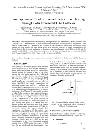 International Journal of Research in Advent Technology, Vol.7, No.1, January 2019
E-ISSN: 2321-9637
Available online at www.ijrat.org
516
An Experimental and Economic Study of room heating
through Solar Evacuated Tube Collector
Digvijay Singh1
, S.P. Singh1
, Mandar Agnihotri1
, Kishore Palley1
, A.K. Singh2
1
School of Energy and Environmental Studies (SEES), Devi Ahilya University, Indore, 452001, India
2
Central Arid Zone and Research Institute (CAZRI), Jodhpur, 342001, India
Email: digvijaysingh019@gmail.com 1,
spsanjali@gmail.com1
, mandaragnihotri101@gmail.com 1
,
Palleykishore@gmail.com 1
, akcazri@yahoo.com2
Abstract-An innovative solution of room heating investigated here was performed via Solar Evacuated Tube
Collector (SETC). The performance of the system was found to be good with Coefficient of Performance (COP)
above 5, for December. SETC along with heat exchanger acts as a heat source for the room, free heating during
evening and night enabling the same heating effect to be delivered with 25% of energy consumption of an
electric blower. The economic evaluation of the system has internal rate of return (IRR) of 66.7% and the
payback period of 1.86 yrs when the system was used for 100 days for room heating and as water heater for 200
days. The economic attributes of the system revealed its economic viability.
Keywords-Room heating; solar evacuated tube collector; Coefficient of Performance (COP); Economic
attributes
1. INTRODUCTION
Space heating is a common practice with different
heating methods such as floor heating, wall heating,
ceiling heating, air collector, storage bed for providing
thermal comfort for humans as well as for other
purpose like crop drying performed by Ploskić and
Sture Holmberg (2014) [1], Maivel and Jarek (2014)
[2], Singh et al.(2017) [3], and also through PCM
energy storage techniques explained by Tyagi and
Buddhi (2005) [4].The building sector accounts for
around 40%-50% of energy consumption in
developing countries over 30% of CO2 emission. In
India the domestic consumption of electricity is 23.8%
of the total distribution of electricity as per the energy
statics report from Ministry Of Statistics, Government
of India [5].The practice of space heating will reduce
the dependency of energy on conventional grid. The
author Mosallat et al. [6] developed a model in
MATLAB and Simulink of the system consisting of
solar flate plate collector and thermal storage tank for
space heating using glycol as a cooling agent, the
obtained results are compared with RET Screen
software. In this paper, the performance of SETC for
the room heating has been evaluated. The
experimental investigations of the system were
conducted in a classroom with a floor area of 30m2
and ceiling height of 3m along with symmetrical
ventilation ducts on top of the north wall, at the Devi
Ahilya University. The room is equipped with heat
exchanger combined with SETC which act as a heat
source as shown in Fig. 1. Here the heating is provided
with the help of SETC having the capacity of 100
liters. The hot water brought into the room cavity with
the help of PVC pipes having thickness of 3mm.The
testing room is 3.35 m below the roof where the solar
water heater is installed. The hot water from SETC is
allowed to pass into the cross flow heat exchanger i.e.,
radiator. A 40 W electric fan is installed at the back
side of the radiator in order to increase the rate of heat
transfer, the room is insulated properly and doors are
kept closed during the testing period.
Fig. 1. Schematic of solar building heating system
1. SETC with heat storage tank, 2. Heat Exchanger 3.
DC fan, 4. Centrifugal pump
2. PERFORMANCE OF THE SYSTEM
System performance has been calculated by following
mathematical relations described by Cengel (1997) [7]
a) Water side
̇ (1)
 