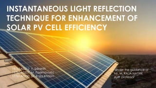 INSTANTANEOUS LIGHT REFLECTION
TECHNIQUE FOR ENHANCEMENT OF
SOLAR PV CELL EFFICIENCY
19765A0212 Y. Srikanth
19765A0207 M. Padmavathi
17761A0250 Sk. Rajia Khasim
Under the guidance of
Mr. M. RAJA NAYAK
Asst. professor
 