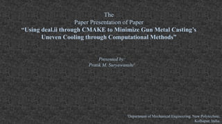 The
Paper Presentation of Paper
“Using deal.ii through CMAKE to Minimize Gun Metal Casting’s
Uneven Cooling through Computational Methods”
Presented by:
Pratik M. Suryawanshi1
1Department of Mechanical Engineering, New Polytechnic,
Kolhapur, India.
 