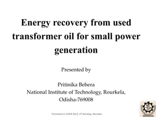 Energy recovery from used
transformer oil for small power
generation
Presented by

Pritinika Behera
National Institute of Technology, Rourkela,
Odisha-769008
Presented in ICAER 2013, IIT Bombay, Mumbai

 