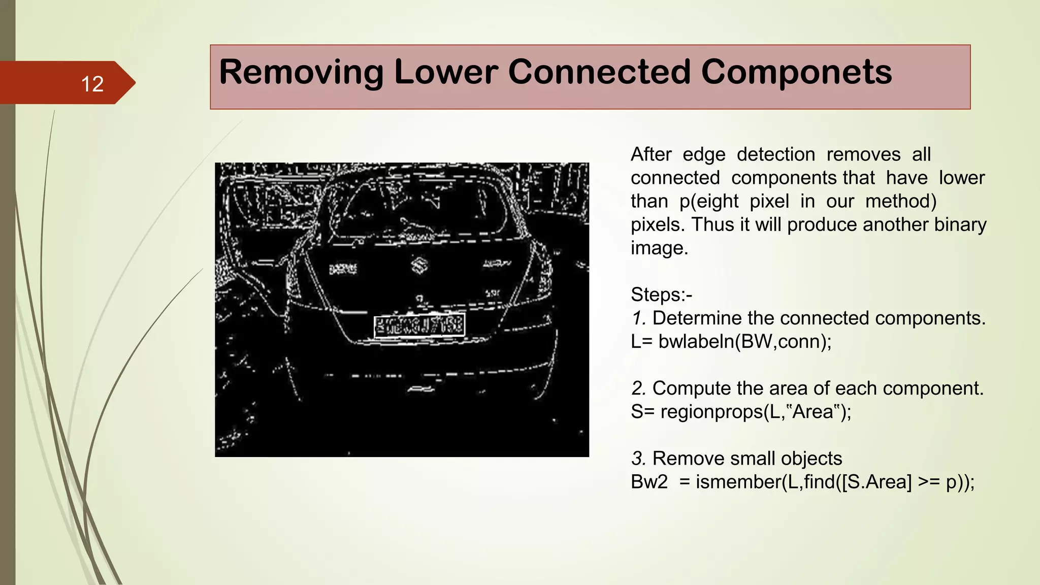 12 Removing Lower Connected Componets
After edge detection removes all
connected components that have lower
than p(eight pixel in our method)
pixels. Thus it will produce another binary
image.
Steps:-
1. Determine the connected components.
L= bwlabeln(BW,conn);
2. Compute the area of each component.
S= regionprops(L, Area );‟ ‟
3. Remove small objects
Bw2 = ismember(L,find([S.Area] >= p));
 