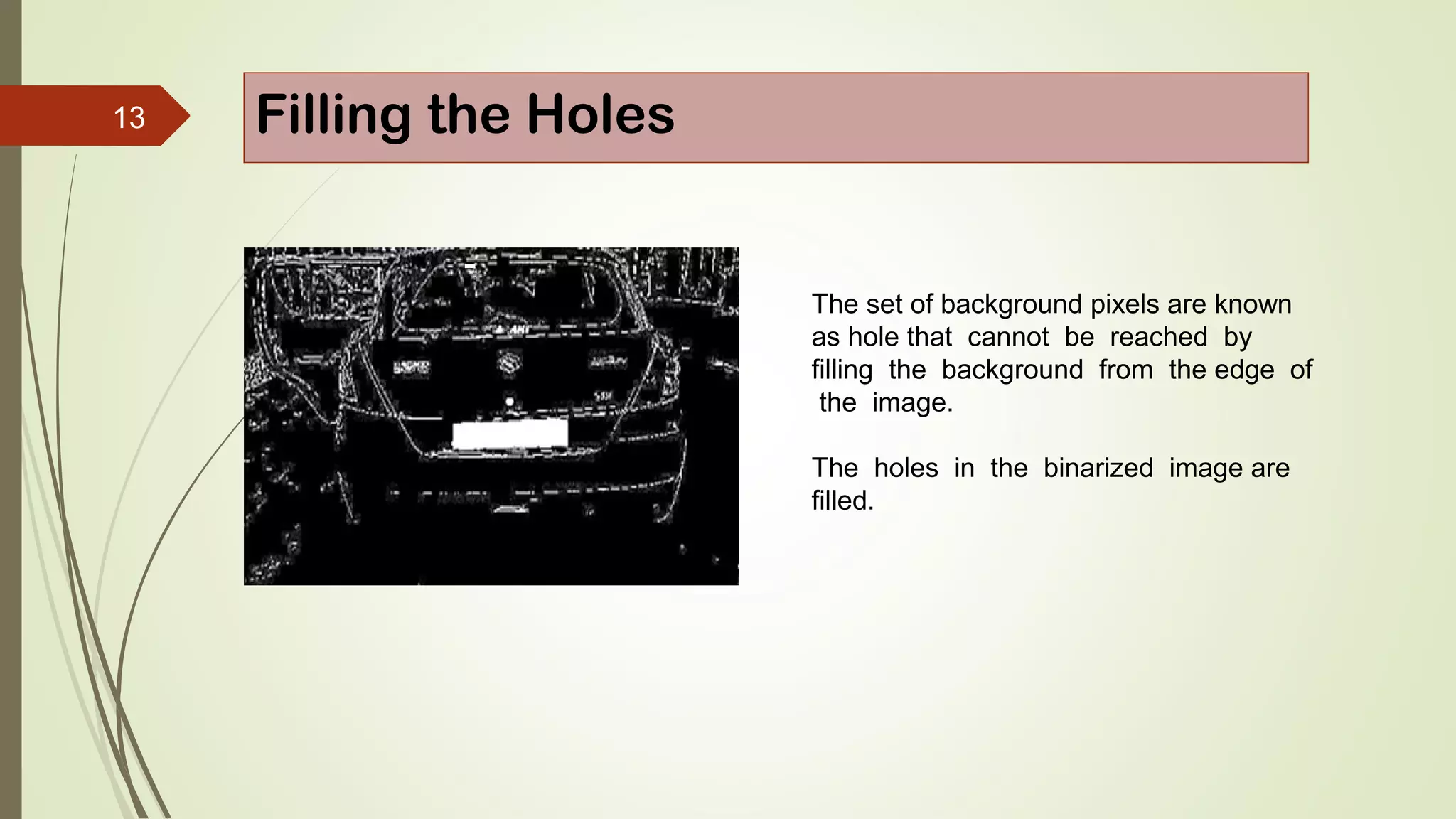 13 Filling the Holes
The set of background pixels are known
as hole that cannot be reached by
filling the background from the edge of
the image.
The holes in the binarized image are
filled.
 