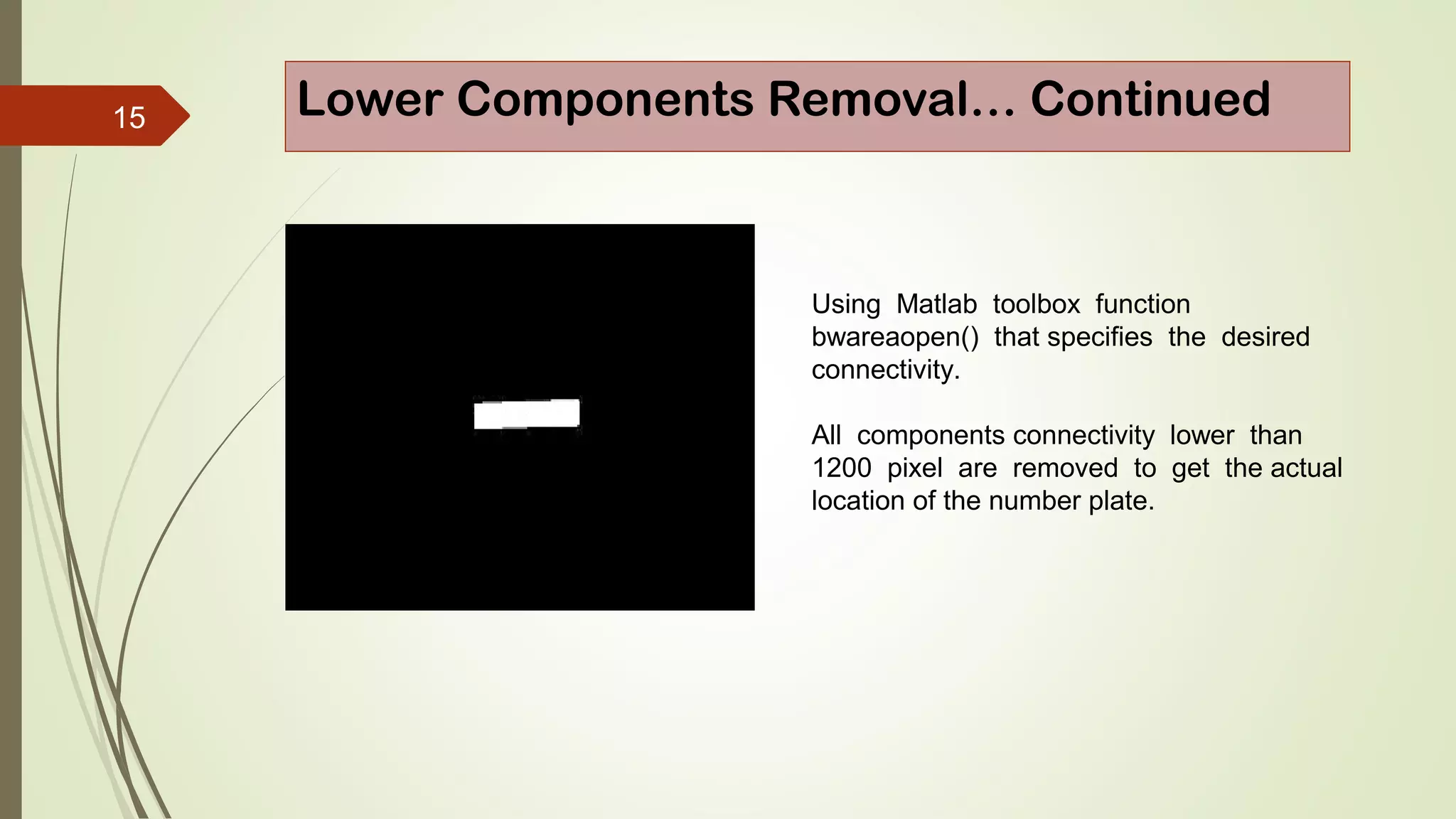 15 Lower Components Removal… Continued
Using Matlab toolbox function
bwareaopen() that specifies the desired
connectivity.
All components connectivity lower than
1200 pixel are removed to get the actual
location of the number plate.
 