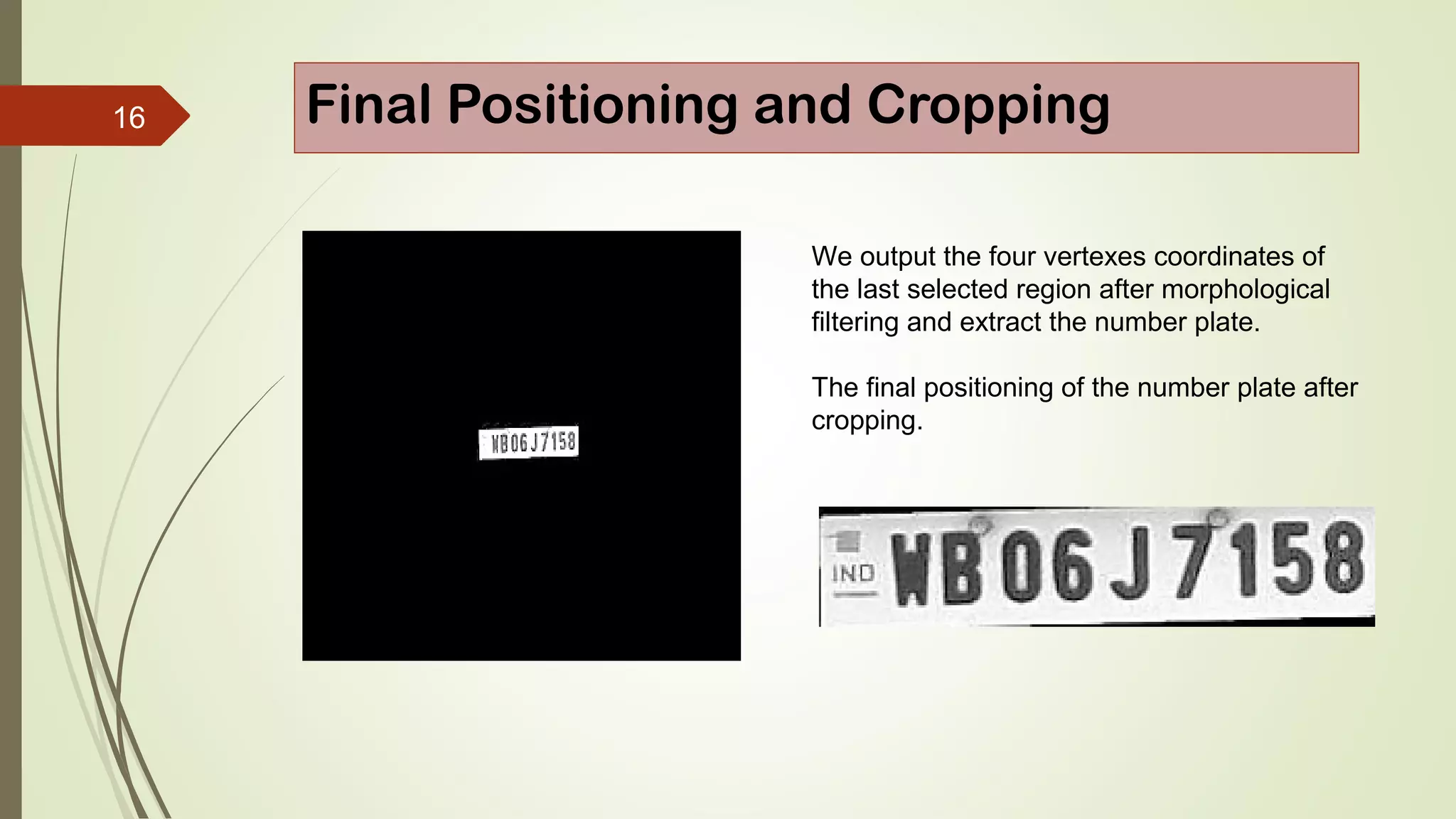 16 Final Positioning and Cropping
We output the four vertexes coordinates of
the last selected region after morphological
filtering and extract the number plate.
The final positioning of the number plate after
cropping.
 