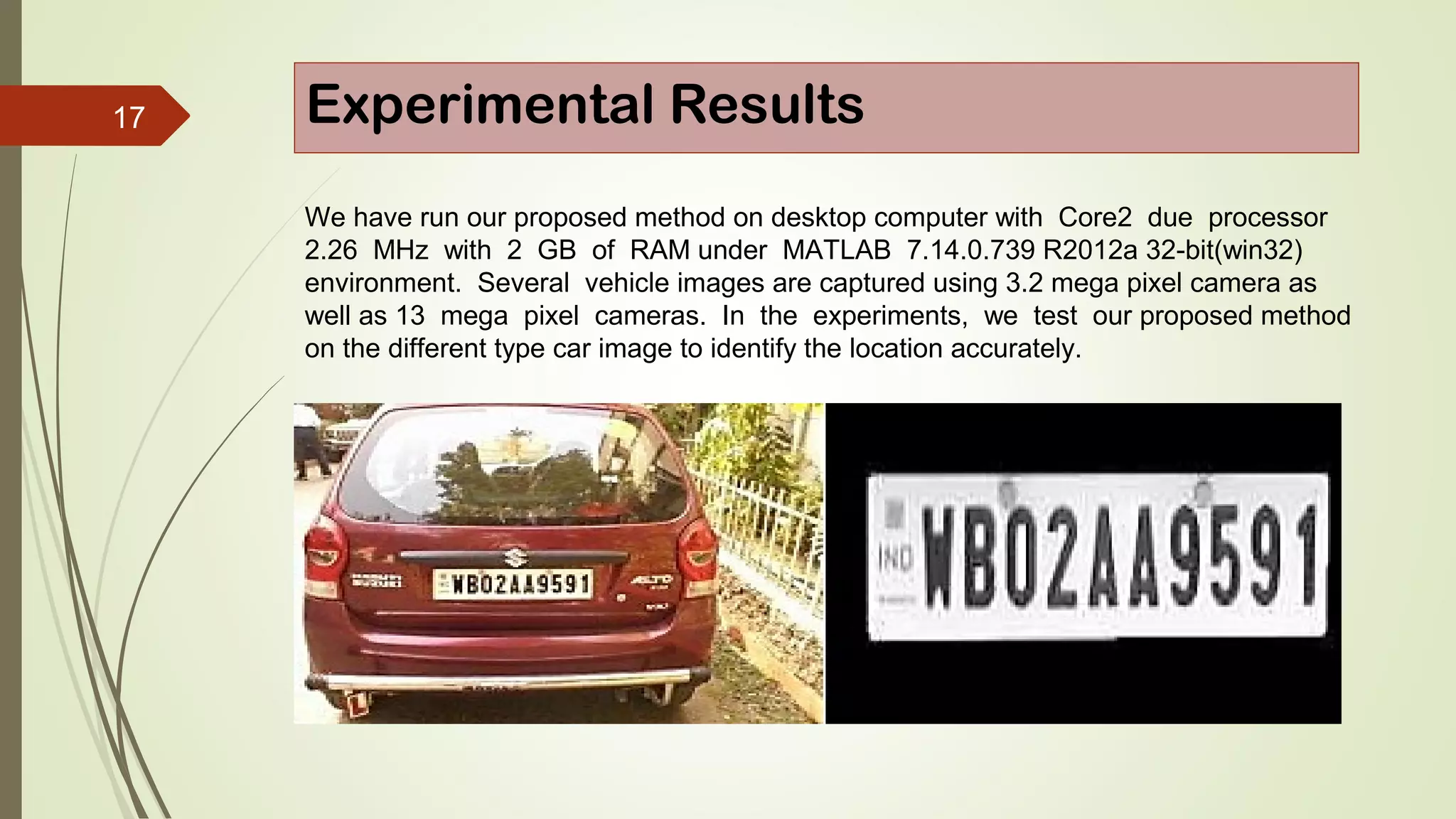 17 Experimental Results
We have run our proposed method on desktop computer with Core2 due processor
2.26 MHz with 2 GB of RAM under MATLAB 7.14.0.739 R2012a 32-bit(win32)
environment. Several vehicle images are captured using 3.2 mega pixel camera as
well as 13 mega pixel cameras. In the experiments, we test our proposed method
on the different type car image to identify the location accurately.
 