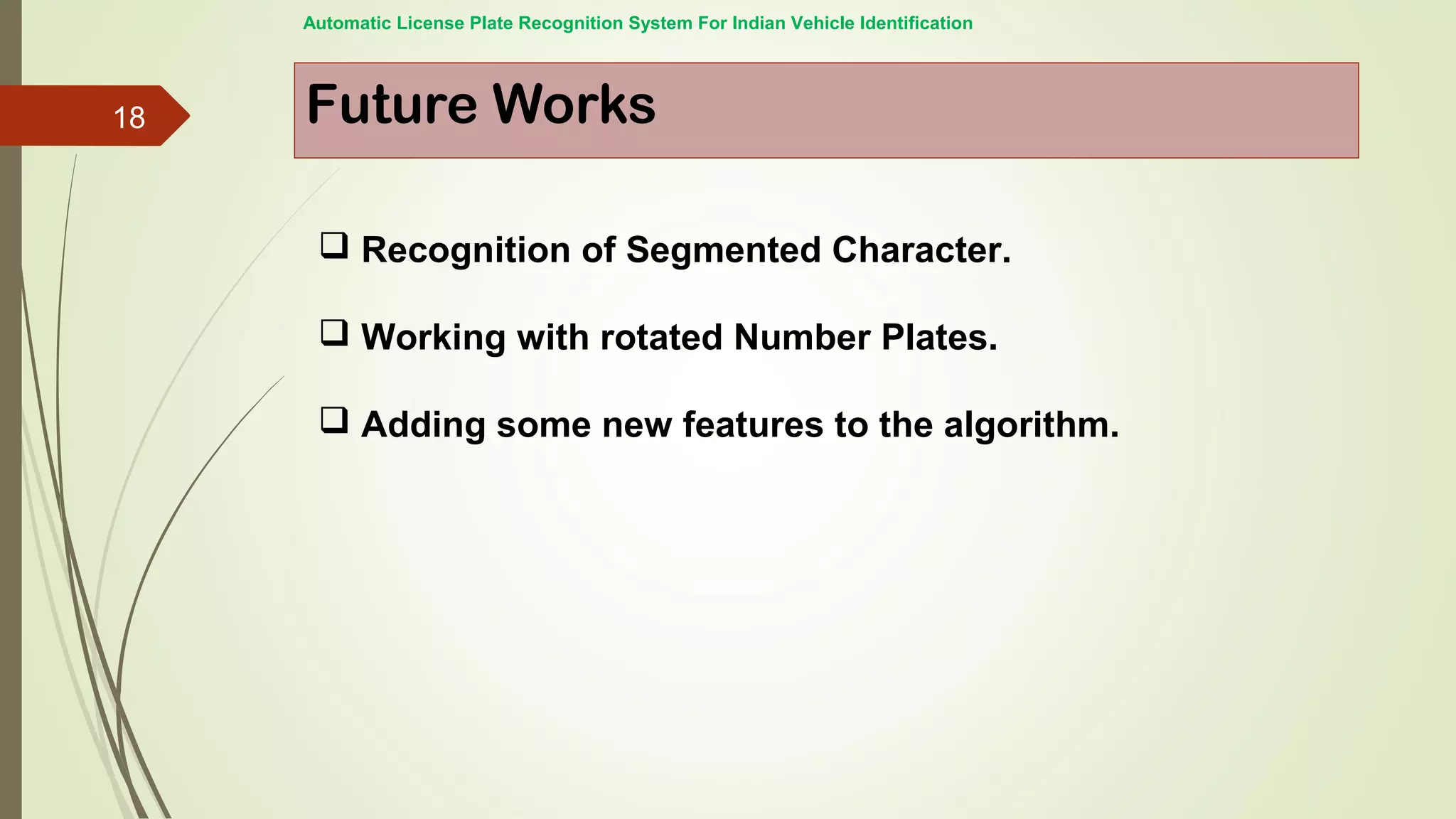 Future Works
 Recognition of Segmented Character.
 Working with rotated Number Plates.
 Adding some new features to the algorithm.
Automatic License Plate Recognition System For Indian Vehicle Identification
18
 