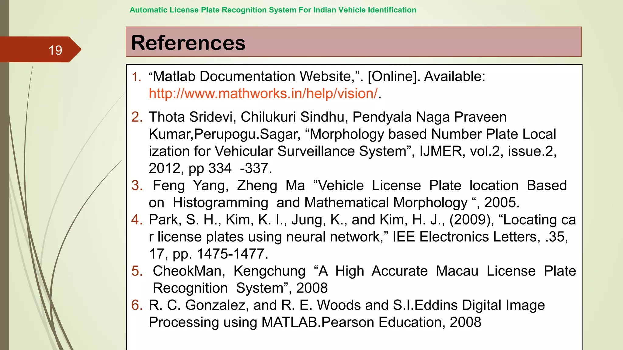 References
1. “Matlab Documentation Website,”. [Online]. Available:
http://www.mathworks.in/help/vision/.
2. Thota Sridevi, Chilukuri Sindhu, Pendyala Naga Praveen
Kumar,Perupogu.Sagar, “Morphology based Number Plate Local
ization for Vehicular Surveillance System”, IJMER, vol.2, issue.2,
2012, pp 334 -337.
3. Feng Yang, Zheng Ma “Vehicle License Plate location Based
on Histogramming and Mathematical Morphology “, 2005.
4. Park, S. H., Kim, K. I., Jung, K., and Kim, H. J., (2009), “Locating ca
r license plates using neural network,” IEE Electronics Letters, .35,
17, pp. 1475-1477.
5. CheokMan, Kengchung “A High Accurate Macau License Plate
Recognition System”, 2008
6. R. C. Gonzalez, and R. E. Woods and S.I.Eddins Digital Image
Processing using MATLAB.Pearson Education, 2008
Automatic License Plate Recognition System For Indian Vehicle Identification
19
 