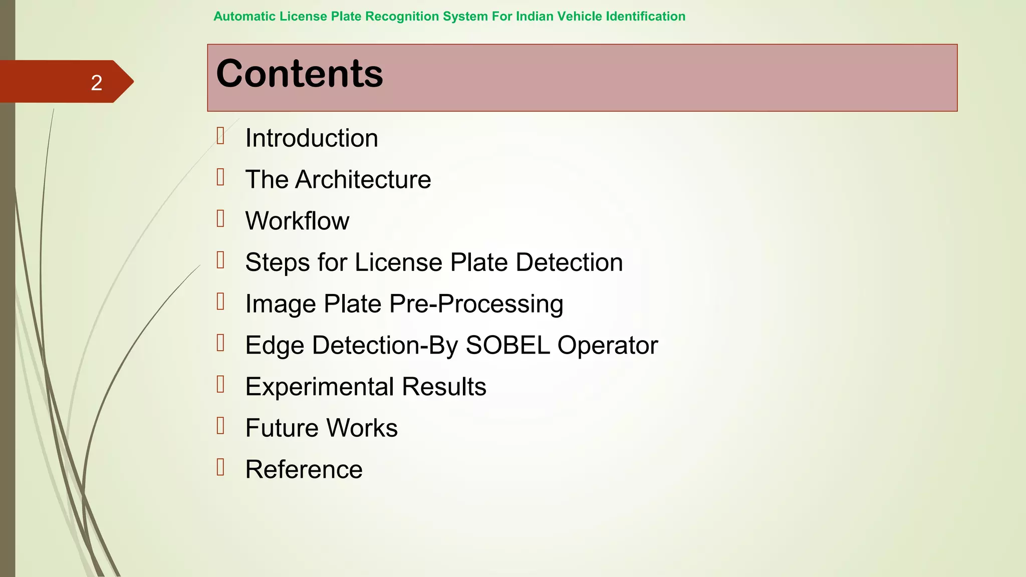 Contents
 Introduction
 The Architecture
 Workflow
 Steps for License Plate Detection
 Image Plate Pre-Processing
 Edge Detection-By SOBEL Operator
 Experimental Results
 Future Works
 Reference
Automatic License Plate Recognition System For Indian Vehicle Identification
2
 