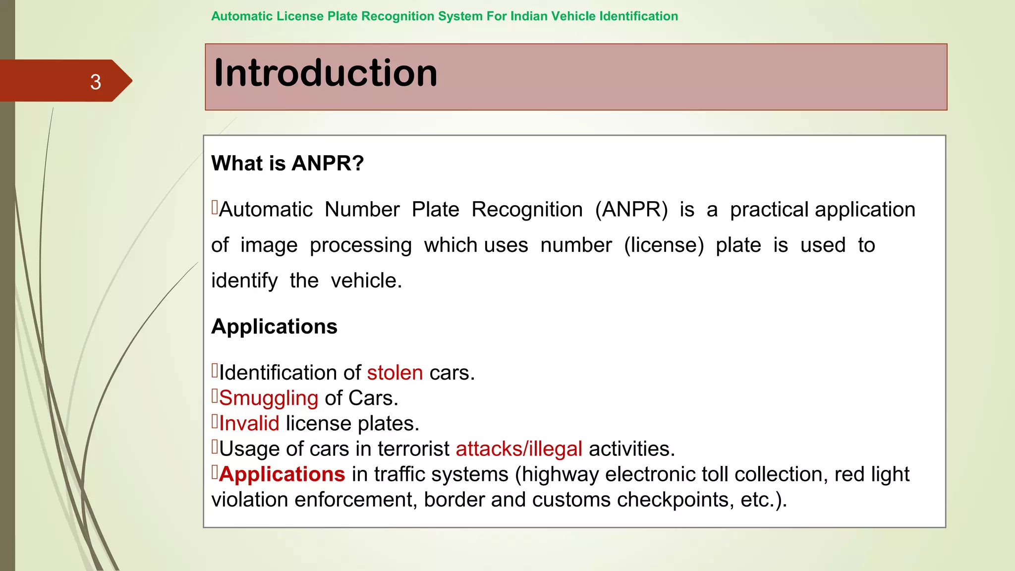 Introduction
Automatic License Plate Recognition System For Indian Vehicle Identification
What is ANPR?
Automatic Number Plate Recognition (ANPR) is a practical application
of image processing which uses number (license) plate is used to
identify the vehicle.
Applications
Identification of stolen cars.
Smuggling of Cars.
Invalid license plates.
Usage of cars in terrorist attacks/illegal activities.
Applications in traffic systems (highway electronic toll collection, red light
violation enforcement, border and customs checkpoints, etc.).
3
 