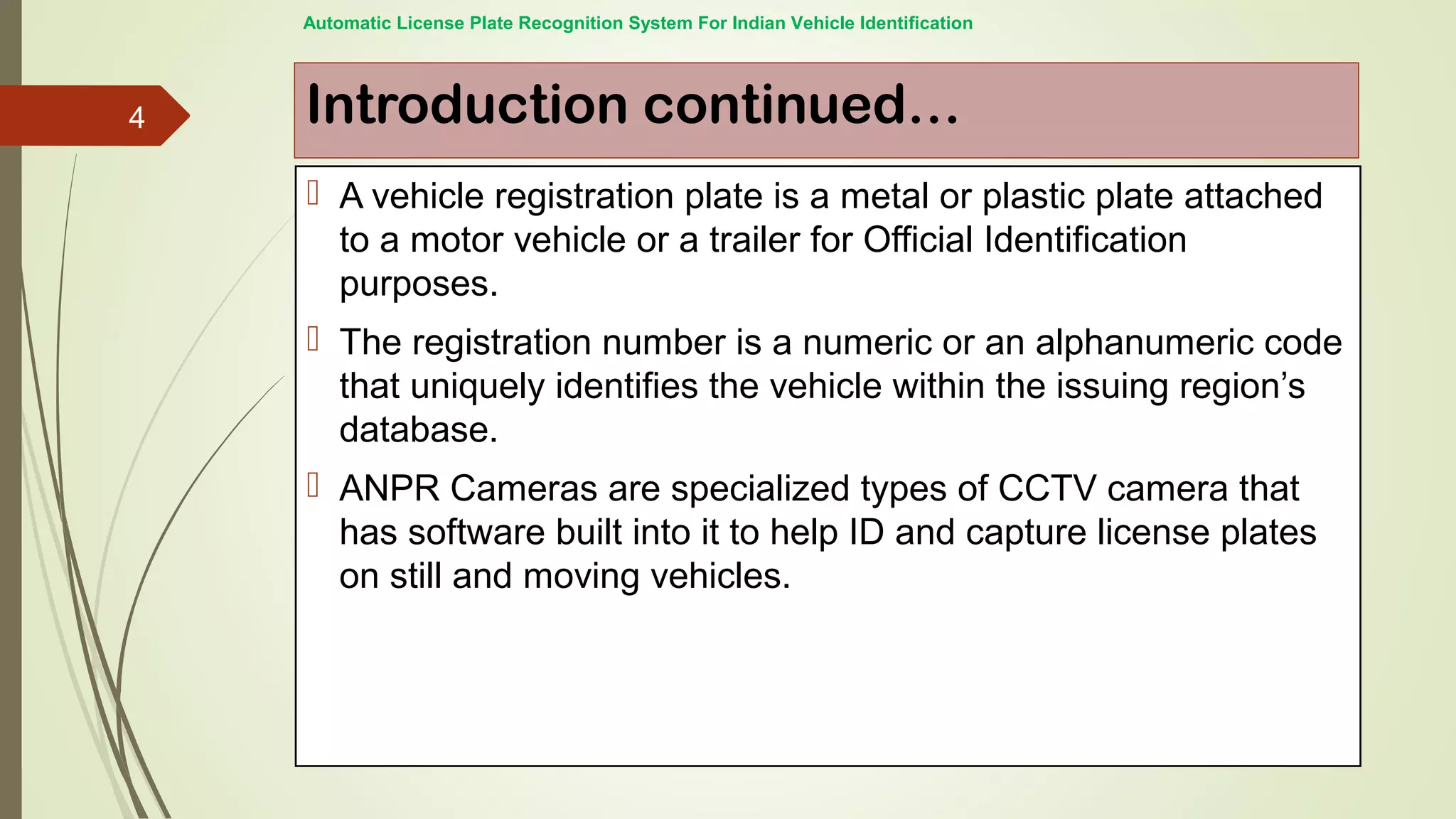 Introduction continued…
 A vehicle registration plate is a metal or plastic plate attached
to a motor vehicle or a trailer for Official Identification
purposes.
 The registration number is a numeric or an alphanumeric code
that uniquely identifies the vehicle within the issuing region’s
database.
 ANPR Cameras are specialized types of CCTV camera that
has software built into it to help ID and capture license plates
on still and moving vehicles.
Automatic License Plate Recognition System For Indian Vehicle Identification
4
 