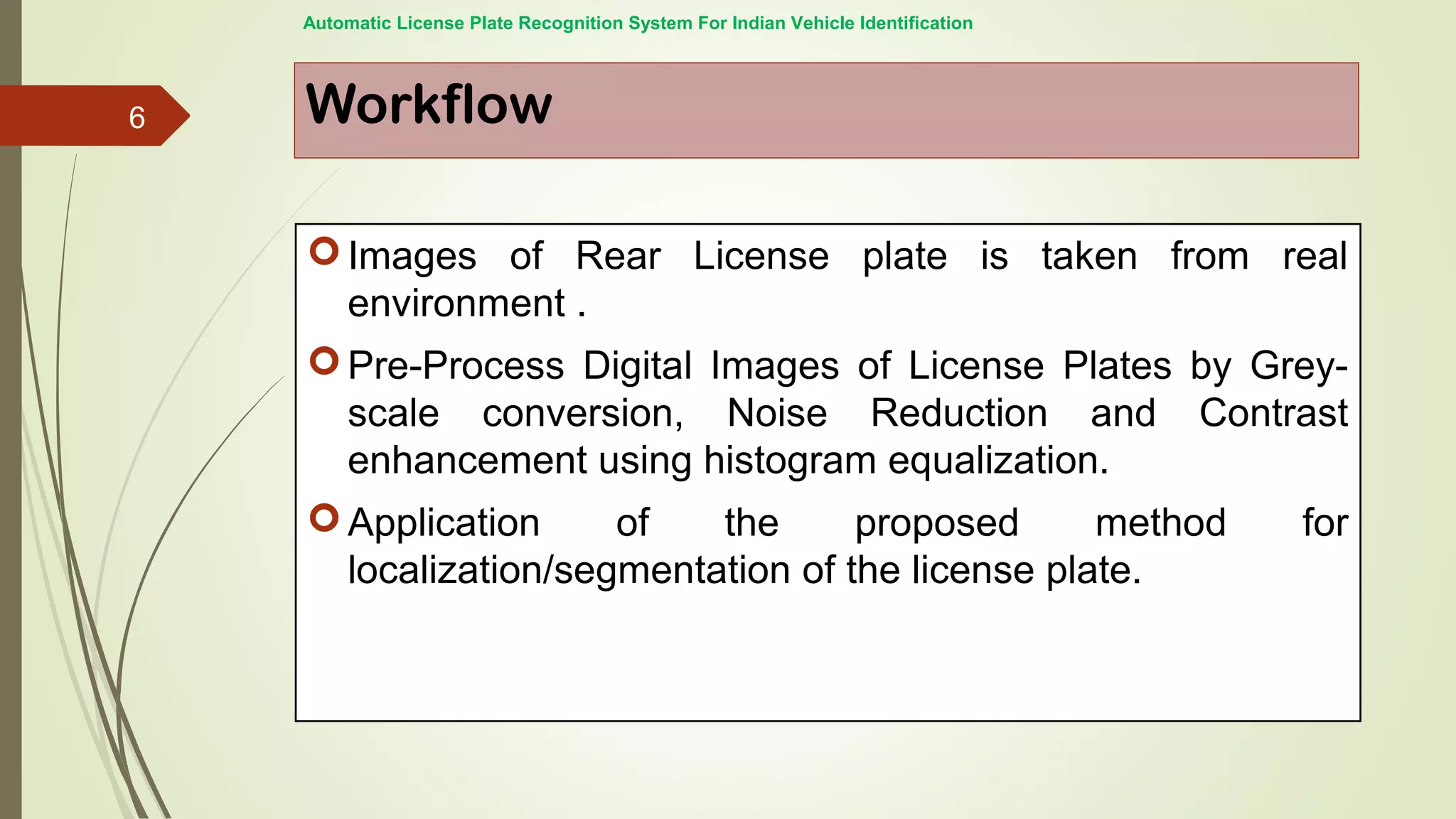 Workflow
Images of Rear License plate is taken from real
environment .
Pre-Process Digital Images of License Plates by Grey-
scale conversion, Noise Reduction and Contrast
enhancement using histogram equalization.
Application of the proposed method for
localization/segmentation of the license plate.
Automatic License Plate Recognition System For Indian Vehicle Identification
6
 