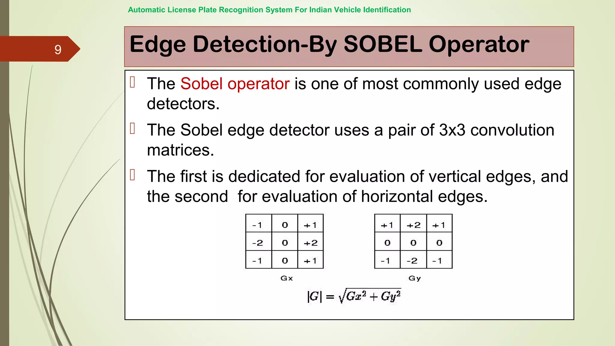 Edge Detection-By SOBEL Operator
 The Sobel operator is one of most commonly used edge
detectors.
 The Sobel edge detector uses a pair of 3x3 convolution
matrices.
 The first is dedicated for evaluation of vertical edges, and
the second for evaluation of horizontal edges.
Automatic License Plate Recognition System For Indian Vehicle Identification
9
 