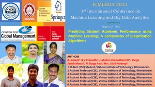 ICMLBDA 2023
3rd International Conference on
Machine Learning and Big Data Analytics
29-30th May 2023
Predicting Student Academic Performance using
Machine Learning: A Comparison of Classification
Algorithms
Paper ID - 216
AUTHORS
B. Naresh1 ,B V Prasanthi2 , Lakshmi Veenadhari.CH3 , Durga
Satish.Matta4 , M Durga Rao5, Mrs. I.Kali Pradeep6
1 M.Tech (CSE) Student, Vishnu Institute of Technology, Bhimavaram.
2 Assitant Professor(CSE), Vishnu Institute of Technology, Bhimavaram.
3 Assitant Professor(CSE), Vishnu Institute of Technology, Bhimavaram.
4 Assitant Professor(CSE), Vishnu Institute of Technology, Bhimavaram.
5 Assitant Professor(CSE), Vishnu Institute of Technology, Bhimavaram.
6 Assitant Professor(CSE), Vishnu Institute of Technology, Bhimavaram.
 