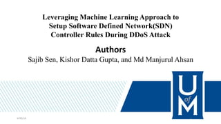 Leveraging Machine Learning Approach to
Setup Software Defined Network(SDN)
Controller Rules During DDoS Attack
Authors
Sajib Sen, Kishor Datta Gupta, and Md Manjurul Ahsan
4/30/18 1
 