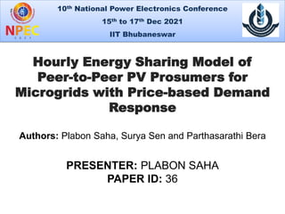 10th National Power Electronics Conference
15th to 17th Dec 2021
IIT Bhubaneswar
PRESENTER: PLABON SAHA
PAPER ID: 36
1
Hourly Energy Sharing Model of
Peer-to-Peer PV Prosumers for
Microgrids with Price-based Demand
Response
Authors: Plabon Saha, Surya Sen and Parthasarathi Bera
 