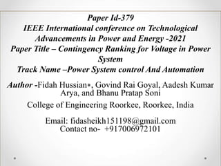 Paper Id-379
IEEE International conference on Technological
Advancements in Power and Energy -2021
Paper Title – Contingency Ranking for Voltage in Power
System
Track Name –Power System control And Automation
Author -Fidah Hussian∗, Govind Rai Goyal, Aadesh Kumar
Arya, and Bhanu Pratap Soni
College of Engineering Roorkee, Roorkee, India
Email: fidasheikh151198@gmail.com
Contact no- +917006972101
NAKSHATRA
Technical Paper/Poster Presentation Event
 