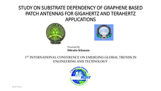 STUDY ON SUBSTRATE DEPENDENCY OF GRAPHENE BASED
PATCH ANTENNAS FOR GIGAHERTZ AND TERAHERTZ
APPLICATIONS
Presented By
Dilruba Khanam
1ST INTERNATIONAL CONFERENCE ON EMERGING GLOBAL TRENDS IN
ENGINEERING AND TECHNOLOGY
06-07-2021
 
