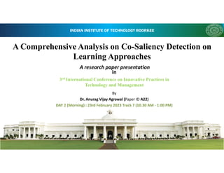 INDIAN INSTITUTE OF TECHNOLOGY ROORKEE
A Comprehensive Analysis on Co-Saliency Detection on
Learning Approaches
in
3rd International Conference on Innovative Practices in
Technology and Management
By
Dr. Anurag Vijay Agrawal (Paper ID A22)
DAY 2 (Morning) : 23rd February 2023 Track 7 (10.30 AM - 1:00 PM)
A research paper presentation
 