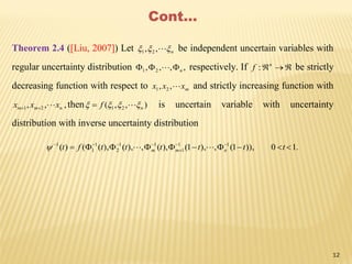 Cont…
Theorem 2.4 ([Liu, 2007]) Let n ,, 21 be independent uncertain variables with
regular uncertainty distribution ,,,, 21 n  respectively. If n
f : be strictly
decreasing function with respect to mxxx ,, 21 and strictly increasing function with
,,, 21 nmm xxx  then ),,( 21 nf   is uncertain variable with uncertainty
distribution with inverse uncertainty distribution
.10)),1(,),1(),(,),(),(()( 11
1
11
2
1
1
1
 


ttttttft nmm 
12
 