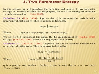 3. Two Parameter Entropy
In this section, we will introduce the definition and results of two parameter
entropy of uncertain variable. For the purpose, we recall the entropy of uncertain
variable proposed by [Liu, 2009].
Definition 3.1 ([Liu, 2009]) Suppose that ξ is an uncertain variable with
uncertainty distribution . Then its entropy is defined by
H(ξ)= dxxS


 ))((
Where )).(1ln())(1()(ln)())(( xxxxxS 
We set 00ln0  throughout this paper. By the enlightenment of [Tsallis, 1988]
entropy, [Liu et al. , 2012] defined the single parameter entropy.
Definition 3.2 ([Liu et al. , 2012]) Suppose that ξ is an uncertain variable with
uncertainty distribution . Then its entropy is defined by
)(qH = dxxSq


 ))((
Where
)1(
]))(1())((1[
))((



qq
xx
xS
qq
q
q is a positive real number . Further, it can be seen that as 1q we have
)(qH  H(ξ).
13
 
