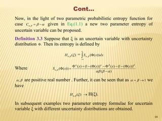 Cont…
Now, in the light of two parametric probabilistic entropy function for
case  ,C given in Eq.(1.1) a new two parameter entropy of
uncertain variable can be proposed.
Definition 3.3 Suppose that ξ is an uncertain variable with uncertainty
distribution . Then its entropy is defined by
)(, H = dxxS


 ))((,
Where
)(
))((1()())((1()(
))((,






xxxx
xS
, are positive real number . Further, it can be seen that as 1  we
have
)(, H  H(ξ).
In subsequent examples two parameter entropy formulae for uncertain
variable ξ with different uncertainty distributions are obtained.
14
 