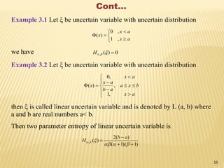 Cont…
Example 3.1 Let ξ be uncertain variable with uncertain distribution






ax
ax
x
,1
,0
)(
we have 0)(, H
Example 3.2 Let ξ be uncertain variable with uncertain distribution











ax
bxa
ab
ax
ax
x
,1
,
,0
)(
then ξ is called linear uncertain variable and is denoted by L (a, b) where
a and b are real numbers a< b.
Then two parameter entropy of linear uncertain variable is
)1)(1(
)(2
)(,





ab
H
15
 