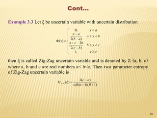 Cont…
Example 3.3 Let ξ be uncertain variable with uncertain distribution


















cx
cxb
bc
bcx
bxa
ab
ax
ax
x
,1
)(2
2
)(2
,0
)(
then ξ is called Zig-Zag uncertain variable and is denoted by Z (a, b, c)
where a, b and c are real numbers a< b<c. Then two parameter entropy
of Zig-Zag uncertain variable is
)1)(1(
)(2
)(,





ac
H
16
 