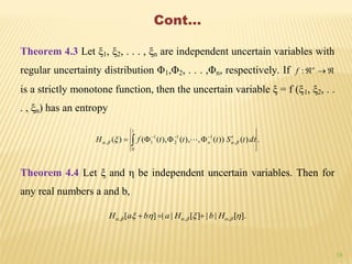 18
Cont…
Theorem 4.3 Let ξ1, ξ2, . . . , ξn are independent uncertain variables with
regular uncertainty distribution Φ1,Φ2, . . . ,Φn, respectively. If n
f :
is a strictly monotone function, then the uncertain variable ξ = f (ξ1, ξ2, . .
. , ξn) has an entropy
.)())(,),(),(()( ,
1
0
11
2
1
1, dttStttfH n    


Theorem 4.4 Let ξ and η be independent uncertain variables. Then for
any real numbers a and b,
.][||][||][ ,,,   HbHabaH 
 
