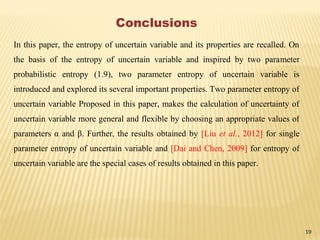 19
Conclusions
In this paper, the entropy of uncertain variable and its properties are recalled. On
the basis of the entropy of uncertain variable and inspired by two parameter
probabilistic entropy (1.9), two parameter entropy of uncertain variable is
introduced and explored its several important properties. Two parameter entropy of
uncertain variable Proposed in this paper, makes the calculation of uncertainty of
uncertain variable more general and flexible by choosing an appropriate values of
parameters α and β. Further, the results obtained by [Liu et al., 2012] for single
parameter entropy of uncertain variable and [Dai and Chen, 2009] for entropy of
uncertain variable are the special cases of results obtained in this paper.
 