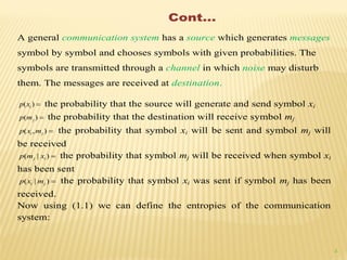 4
Cont…
A general communication system has a source which generates messages
symbol by symbol and chooses symbols with given probabilities. The
symbols are transmitted through a channel in which noise may disturb
them. The messages are received at destination.
)( ixp the probability that the source will generate and send symbol xi
)( jmp the probability that the destination will receive symbol mj
),( ji mxp the probability that symbol xi will be sent and symbol mj will
be received
)|( ij xmp the probability that symbol mj will be received when symbol xi
has been sent
)|( ji mxp the probability that symbol xi was sent if symbol mj has been
received.
Now using (1.1) we can define the entropies of the communication
system:
 