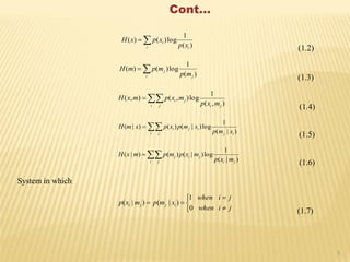 5
Cont…

i i
i
xp
xpxH
)(
1
log)()(
(1.2)

i j
j
mp
mpmH
)(
1
log)()(
(1.3)

i j ji
ji
mxp
mxpmxH
),(
1
log),(),(
(1.4)

i j ij
iji
xmp
xmpxpxmH
)|(
1
log)|()()|(
(1.5)

i j ji
jij
mxp
mxpmpmxH
)|(
1
log)|()()|(
(1.6)
System in which
)|( ji mxp






jiwhen
jiwhen
xmp ij
0
1
)|(
(1.7)
 