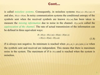 6
Cont...
is called noiseless systems. Consequently, in noiseless systems 0)|()|(  mxHxmH
and also, ).()( mHxH  In noisy communication systems the conditional entropy of the
symbols sent when the received symbols are known ),|( mxH has been taken to
measure the missing information due to noise in the channel. )|( mxH is called the
equivocation of the channel. The rate of actual transmission of the information can
be defined in three equivalent ways:
),()()(
)|()()|()(
mxHmHxH
xmHmHmxHxHR


(1.8)
R is always non negative. Its minimum is reached when ),()(),( jiji mpxpmxp  i.e when
the symbols sent and received are independent. This means that there is maximum
noise in the system. The maximum of R is )(xH and is reached when the system is
noiseless.
 