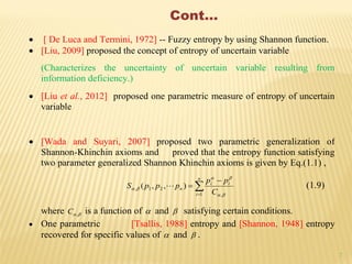 7
Cont…
 [ De Luca and Termini, 1972] -- Fuzzy entropy by using Shannon function.
 [Liu, 2009] proposed the concept of entropy of uncertain variable
(Characterizes the uncertainty of uncertain variable resulting from
information deficiency.)
 [Liu et al., 2012] proposed one parametric measure of entropy of uncertain
variable
 [Wada and Suyari, 2007] proposed two parametric generalization of
Shannon-Khinchin axioms and proved that the entropy function satisfying
two parameter generalized Shannon Khinchin axioms is given by Eq.(1.1) ,



n
i
ii
n
C
pp
pppS
1 ,
21, ),,(


  (1.9)
where ,C is a function of  and  satisfying certain conditions.
 One parametric [Tsallis, 1988] entropy and [Shannon, 1948] entropy
recovered for specific values of  and  .
 