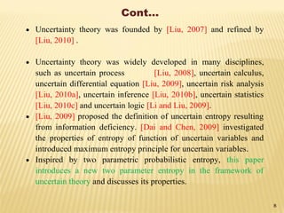 Cont…
 Uncertainty theory was founded by [Liu, 2007] and refined by
[Liu, 2010] .
 Uncertainty theory was widely developed in many disciplines,
such as uncertain process [Liu, 2008], uncertain calculus,
uncertain differential equation [Liu, 2009], uncertain risk analysis
[Liu, 2010a], uncertain inference [Liu, 2010b], uncertain statistics
[Liu, 2010c] and uncertain logic [Li and Liu, 2009].
 [Liu, 2009] proposed the definition of uncertain entropy resulting
from information deficiency. [Dai and Chen, 2009] investigated
the properties of entropy of function of uncertain variables and
introduced maximum entropy principle for uncertain variables.
 Inspired by two parametric probabilistic entropy, this paper
introduces a new two parameter entropy in the framework of
uncertain theory and discusses its properties.
8
 